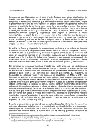 Psicología Clínica

Itzel Díaz / Rubén Nuñez

Recordemos que Hipocrates, en el siglo V a.C. Propuso una primer clasificación de
interés para los psicólogos, en la que desribia los “humores” 2 (flemático, colérico,
sanguíneo y melancólico) humanos que determinaban ciertos rasgos del carácter, según
la predominancia de uno de ellos; y por ello los griegos trataban a las personas intentando
restaurar el equilibrio de los humores a través de la sangre, los enemas y las purgas
forzadas. A pesar de las reglas de la lógica de los filósofos, muchos griegos se inclinaron
a la religión para la curación y purificación del cuerpo y visitaron ciertos templos. Los
sacerdotes ofrecían consejo y sugerencias para mejorar el bienestar; a veces
desempeñaban el papel de dioses y se aparecían a los residentes cuando dormían.
Aunque pocas veces son mencionadas las mujeres jugaron un papel muy importante
como curanderas y médicos en la Grecia antigua. Helena de Troya es descrita en La
Odisea de Homero como una curandera particularmente experimentada que prescribió
drogas para aliviar el dolor y alterar el humor.
La caída de Roma y el periodo del oscurantismo condujeron a un milenio de historia
occidental casi privada de grandes adelantos en ciencia y medicina. La Iglesia Cristiana,
en conflicto con las supersticiones y creencias religiosas primitivas de los invasores del
norte, en ocasiones expresó en el vulnerable dogma de que la felicidad sólo podría
encontrarse en la vida después de la muerte (asumiendo, por supuesto, el seguimiento de
las enseñanzas de la Cristiandad). Los nuevos perfumes y especias de Asia, junto con los
remedios herbarios conocidos, fueron la base para las ciencias química y farmacéutica.
Sin embargo la revolución científica, iniciada con tanto éxito por las civilizaciones
antiguas,se negó durante más de mil años en Europa occidental. La práctica profesional
se basaba en la acumulación del conocimiento de practicantes experimentados y su
aplicación para curar a las personas que estaban padeciendo. En Inglaterra, la
Comunidad de médicos reales y de cirujanos se estrablecío en 1453, y entre sus
funciones se autorizó a los barberos para que pudieran llevar a cabo tratamientos por
medio de sangrados en heridas externas e incluso emplear enemas, así como también se
autorizó a los verdugos para que pudieran componer huesos. La autoridad para practicar
estaba controlada por la Iglesia y las cortes, quienes también determinaban el contenido
del conocimiento médico. Mientras la Iglesia ganaba en influencia, el clero se encargó del
tratamiento de la histeria y de ciertos padecimientos, como la convulsiones y la epilepsia,
que se creía que ocurrían cuando las víctimas desgraciadas eran poseídas por el diablo.
Las curaciones iban desde el rociado de agua bendita, pasando por el exorcismo, hasta la
muerte. Las mujeres3 practicaban la partería, pero podían ser encarceladas o ejecutadas
si ayudaban al nacimiento de un niño muerto o deforme que se pensaba que era
engendro del diablo (Achterberg, 1990).
Durante el oscurantismo, se asumió que las calamidades, los infortunios, los desastres
naturales y las enfermedades fueron el resultado del trabajo del diablo y sus seguidores,
maldad que se personificaba en la carne a través de los arrebatos convulsivos, los
desvaríos del enfermo mental, o incluso en el uso de drogas y pociones para aliviar el
2 Los términos utilizados por este inminente sabio para describir caracteres y patologías de la psique, siguen
permaneciendo en la actualidad al lenguaje común.
3 Ya que las mujeres no fueron creadas <a la imagen de Dios y eran la fuente del pecado original, se pensó que
cualquier práctica de curación que ellas usaran tenía su origen en el mismo diablo.

13

 