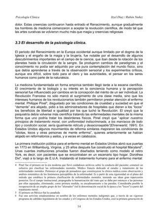 Psicología Clínica

Itzel Díaz / Rubén Nuñez

dolor. Estas creencias continuaron hasta entrado el Renacimiento, aunque gradualmente
los hombres de medicina comenzaron a aceptar la revolución científica, de modo tal que
las artes curativas se volvieron mucho más que magia y creencias religiosas

3.3 El desarrollo de la psicología clínica.
El periodo del Renacimiento en la Europa occidental aunque limitado por el dogma de la
Iglesia y el engaño de la magia y la brujería, fue notable por el desarrollo de algunos
descubrimientos importantes en el campo de la ciencia, que iban desde la rotación de los
planetas hasta la circulación de la sangre. Se produjeron cambios de paradigmas y el
conocimiento no podía ser adquirido por una pura contemplación del mundo físico, sino
que debía aprenderse a través de la observación sensorial y los experimentos críticos,
aunque era difícil, sobre todo para el clero y las autoridades, el pensar en los seres
humanos como parte de la naturaleza.
La medicina fundamentada en forma empírica también llegó tarde a la escena científica.
El crecimiento de la biología y su interés en la conciencia humana y la percepción
sensorial fue influenciado por cambios en la concepción del mérito de un ser individual. La
Revolución Francesa no sólo marcó el surgimiento de una clase media, sino que los
intereses humanos de los revolucionarios también permitieron prestar atención al enfermo
mental. Philippe Pinel4, disgustado por las condiciones de crueldad y suciedad en que el
“demente” era alojado, pidió a los administradores de hospitales que dieran a los “locos”
los beneficios de libertad e igualdad por los que luchó la Revolución. El creyó que la
psiquiatría debía volverse más científica tratando las enfermedades mentales de la misma
forma que uno podría tratar los desórdenes físicos. Pinel creyó que “ aplicar nuestros
principios de tratamiento moral, con uniformidad indiscriminada, a los maníacos de todo
tipo y condición social, sería igualmente ridículo y desaconsejable”(Ehrenwarld, 1991). En
Estados Unidos algunos movimientos de reforma similares mejoraron las condiciones de
“idiotas, locos y otras personas de mente enferma”, quienes anteriormente se habían
alojado en reformatorios y asilos, y a veces en calabozos.
La primera institución pública para el enfermo mental en Estados Unidos abrió sus puertas
en 1773 en Williamburg, Virginia, y 25 años después fue construido el hospital Maryland 5.
Unas cuantas instituciones privadas fueron diseñados teniendo como modelo el retiro
York, es decir, con pacientes que se encontraban en un escenario tipo hogar. Dorothea
Dix6, viajó a lo largo de E.U.A. Instalando el tratamiento humano para el enfermo mental:
4 Pinel fue el primero en la era moderna que llevó cuidadosos archivos sobre la conducta del paciente; comenzó un
esfuerzo por clasificar las enfermedades mentales. Médico francés dedicado al estudio y tratamiento de las
enfermedades mentales. Pertenece al grupo de pensadores que constituyeron la clínica médica como observación y
análisis sistemático de los fenómenos perceptibles de la enfermedad. Es a partir de esta rigurosidad en el plano del
método que establece la primera clasificación de enfermedades mentales, teniendo sus ideas gran repercusión
posterior. En el campo institucional, propugnaba la humanización del trato que se daba por entonces a las personas
por ellas aquejadas, eliminando, como primera medida, su encadenamiento a las paredes. Consideraba posible la
recuperación de un amplio grupo de los "alienados" (tal la denominación social de la época a los "locos") a partir del
tratamiento moral.
5 El primero en México fué la castañeda
6 Fue una activista estadounidense en nombre de los enfermos mentales indigentes que, a través de un vigoroso
programa de cabildeo legislaturas de los estados y el Congreso de los Estados Unidos, creó la primera generación de

14

 