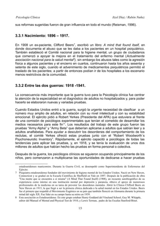 Psicología Clínica

Itzel Díaz / Rubén Nuñez

sus reformas sugeridas fueron de gran influencia en todo el mundo (Reisman, 1996).

3.3.1 Nacimiento: 1896 – 1917.
En 1908 un ex-paciente, Clifford Beers 7, escribió un libro: A mind that found itself, en
donde documenta el abuso que se les daba a los pacientes en un hospital psiquiátrico.
También estableció el Comité nacional para la higiene mental, un grupo de ciudadanos
que comenzó a apoyar la mejora en el tratamiento del enfermo mental (Actualmente
asociación nacional para la salud mental 8), sin embargo los abusos tales como la agresión
física a algunos pacientes y el encierro en cuartos, continuaron hasta los años sesenta y
setenta de este siglo, cuando el advenimiento de medicamentos psiquiátricos permitió el
traslado de los pacientes; a partir de entonces podían ir de los hospitales a los escenario
menos restrictivos de la comunidad.

3.3.2 Entre las dos guerras: 1918 -1941.
La consecuencia más importante que la guerra tuvo para la Psicología clínica fue centrar
la atención de la especialidad en el diagnóstico de adultos no hospitalizados y, para poder
hacerlo se elaboraron nuevas y variadas pruebas.
Cuando Estados Unidos entró a la guerra, surgió la urgente necesidad de clasificar a un
número muy amplio de adultos, en relación con su nivel intelectual y con su estabilidad
emocional. El ejército pidió a Robert Yerkes (Presidente del APA) que estuviera al frente
de una comisión de psicólogos experimentales que tenían el cometido de desarrollar los
medios necesarios para este fin 11. Los resultados del trabajo de este grupo fueron las
pruebas “Army Alpha” y “Army Beta” que deberían aplicarse a adultos que sabían leer y a
adultos analfabetas. Para ayudar a descubrir los desordenes del comportamiento de los
reclutas, el comité Yerkes ofreció estas pruebas junto con el “Robert Woodworth`s
Psychoneurotic Inventory”. Rápidamente, el ejército capacitó a psicólogos de todas las
tendencias para aplicar las pruebas, y, en 1918, y se tenía la evaluación de unos dos
millones de adultos que habían hecho las pruebas en forma personal o colectiva.
Después de la guerra, los psicólogos clínicos se siguieron ocupando principalmente de los
niños, pero comenzaron a multiplicarse las oportunidades de dedicarse a hacer pruebas
estadounidenses manicomios. Durante la Guerra Civil, se desempeñó como Superintendente de Enfermeras del
Ejército.
7 Psiquiatra estadounidense fundador del movimiento de higiene mental de los Estados Unidos. Nació en New Haven,
Connecticut y se graduó en la Escuela Científica de Sheffield en Yale en 1897. Después de la publicación de obra
"Una mente que se encuentra a sí misma" (A Mind That Found Itself) (1908), un recuento autobiográfico de su
experiencia como interno en una institución mental por depresión y paranoia, obtuvo el apoyo de numerosos
profesionales de la medicina en su tarea de prevenir los desordenes mentales. Abrió la Clínica Clifford Beers en
New Haven en 1913, la que llegó a ser la primera clínica dedicada a la salud mental en los Estados Unidos. Beers
fue el primero que respaldó el Movimiento Eugénico en su país que también floreció en Alemania durante la primera
mitad del siglo XX. Fue líder en su campo hasta su retiro en 1939.
8 Esta asociación es Estadounidense. En este grupo estaban Henry Goddard del Vineland School, Guy M. Whipple,
editor del Manual of Mental and Physical Test de 1910, y Lewis Terman, padre de las Escalas Stanford-Binet.

15

 