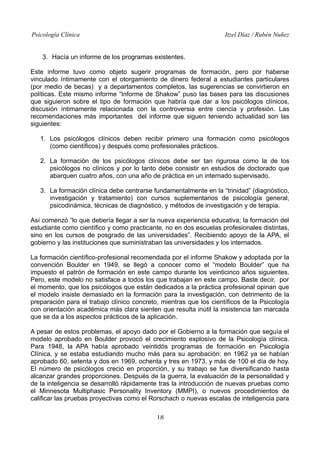 Psicología Clínica

Itzel Díaz / Rubén Nuñez

3. Hacía un informe de los programas existentes.
Este informe tuvo como objeto sugerir programas de formación, pero por haberse
vinculado íntimamente con el otorgamiento de dinero federal a estudiantes particulares
(por medio de becas) y a departamentos completos, las sugerencias se convirtieron en
políticas. Este mismo informe “Informe de Shakow” puso las bases para las discusiones
que siguieron sobre el tipo de formación que habría que dar a los psicólogos clínicos,
discusión íntimamente relacionada con la controversia entre ciencia y profesión. Las
recomendaciones más importantes del informe que siguen teniendo actualidad son las
siguientes:
1. Los psicólogos clínicos deben recibir primero una formación como psicólogos
(como científicos) y después como profesionales prácticos.
2. La formación de los psicólogos clínicos debe ser tan rigurosa como la de los
psicólogos no clínicos y por lo tanto debe consistir en estudios de doctorado que
abarquen cuatro años, con una año de práctica en un internado supervisado.
3. La formación clínica debe centrarse fundamentalmente en la “trinidad” (diagnóstico,
investigación y tratamiento) con cursos suplementarios de psicología general,
psicodinámica, técnicas de diagnóstico, y métodos de investigación y de terapia.
Así comenzó “lo que debería llegar a ser la nueva experiencia educativa; la formación del
estudiante como científico y como practicante, no en dos escuelas profesionales distintas,
sino en los cursos de posgrado de las universidades”. Recibiendo apoyo de la APA, el
gobierno y las instituciones que suministraban las universidades y los internados.
La formación científico-profesional recomendada por el informe Shakow y adoptada por la
convención Boulder en 1949, se llegó a conocer como el “modelo Boulder” que ha
impuesto el patrón de formación en este campo durante los veinticinco años siguientes.
Pero, este modelo no satisface a todos los que trabajan en este campo. Baste decir, por
el momento, que los psicólogos que están dedicados a la práctica profesional opinan que
el modelo insiste demasiado en la formación para la investigación, con detrimento de la
preparación para el trabajo clínico concreto, mientras que los científicos de la Psicología
con orientación académica más clara sienten que resulta inútil la insistencia tan marcada
que se da a los aspectos prácticos de la aplicación.
A pesar de estos problemas, el apoyo dado por el Gobierno a la formación que seguía el
modelo aprobado en Boulder provocó el crecimiento explosivo de la Psicología clínica.
Para 1948, la APA había aprobado veintidós programas de formación en Psicología
Clínica, y se estaba estudiando mucho más para su aprobación: en 1962 ya se habían
aprobado 60, setenta y dos en 1969, ochenta y tres en 1973, y más de 100 el día de hoy.
El número de psicólogos creció en proporción, y su trabajo se fue diversificando hasta
alcanzar grandes proporciones. Después de la guerra, la evaluación de la personalidad y
de la inteligencia se desarrolló rápidamente tras la introducción de nuevas pruebas como
el Minnesota Multiphasic Personality Inventory (MMPI), o nuevos procedimientos de
calificar las pruebas proyectivas como el Rorschach o nuevas escalas de inteligencia para
18

 