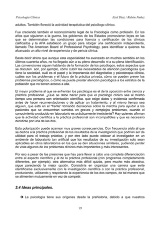 Psicología Clínica

Itzel Díaz / Rubén Nuñez

adultos. También floreció la actividad terapéutica del psicólogo clínico.
Fue creciendo también el reconocimiento legal de la Psicología como profesión. En los
años que siguieron a la guerra, los gobiernos de los Estados promovieron leyes en las
que se determinaban las condiciones para licencia y certificación de los clínicos
calificados y la APA estableció un grupo para otorgar una certificación independiente,
llamado The American Board of Professional Psychology, para identificar a quienes ha
alcanzado un alto nivel de experiencia y de pericia clínica.
Basta decir ahora que aunque esta especialidad ha avanzado en muchos sentidos en los
últimos cuarenta años, no ha llegado aún a su pleno desarrollo ni a su plena identificación.
Las convenciones siguen hablando de la formación de los psicólogos, estos aspectos que
se discuten son, por ejemplo, cómo cubrir las necesidades de atención psicológicas que
tiene la sociedad, cuál es el papel y la importancia del diagnóstico y psicoterapia clínica,
cuáles son los problemas y el futuro de la práctica privada, cómo se pueden prever los
problemas psicológicos, o cómo se puede prestar atención psicológica a los estratos de la
población que no tienen acceso a ella.
El mayor problema al que se enfrentan los psicólogos es el de la oposición entre ciencia y
práctica profesional. ¿Qué se debe hacer para que el psicólogo clínico sea al mismo
tiempo una persona con orientación científica, que exige datos y evidencia confirmada
antes de hacer recomendaciones o de aplicar un tratamiento, y al mismo tiempo sea
alguien, que está en el “frente” tomando decisiones sobre la marcha para ayudar a los
pacientes que se encuentran sumidos en graves y complejos problemas, cuando el
conocimiento producido en laboratorio es prácticamente inexistente? Hay quienes afirman
que la actividad científica y la práctica profesional son incompatibles y que es necesario
decidirse por una de las dos.
Esta polarización puede acarrear muy graves consecuencias. Con frecuencia aísla al que
se dedica a la práctica profesional de los resultados de la investigación que podrían ser de
utilidad para el trabajo práctico, y por otro lado puede colocar al investigador en un
ambiente de laboratorio tan artificial que los resultados de su investigación solo sean
aplicables en otros laboratorios en los que se den situaciones similares, pudiendo perder
de vista algunos de los problemas clínicos más importantes y más interesantes.
Por eso a pesar de las presiones que hay para llevar a cabo una completa diferenciación
entre el aspecto científico y el de la práctica profesional (con programas completamente
diferentes, por ejemplo), otra alternativa más difícil quizás, pero mucho más atractiva,
sigue pareciendo la mejor opción. Consistiría en organizar una carrera que evite
identificarse exclusivamente con la investigación científica o con la práctica profesional,
produciendo, utilizando y respetando la experiencia de los dos campos, de tal manera que
se alimenten mutuamente en vez de competir.

3.4 Ideas principales.
➔ La psicología tiene sus orígenes desde la prehistoria, debido a que nuestros
19

 