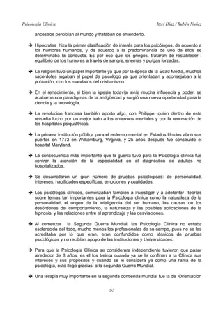 Psicología Clínica

Itzel Díaz / Rubén Nuñez

ancestros percibían al mundo y trataban de entenderlo.
➔ Hipócrates hizo la primer clasificación de interés para los psicólogos, de acuerdo a
los humores humanos, y de acuerdo a la predominancia de uno de ellos se
determinaba la conducta. Es por eso que los griegos, trataron de restablecer l
equilibrio de los humores a través de sangre, enemas y purgas forzadas.
➔ La religión tuvo un papel importante ya que por la época de la Edad Media, muchos
sacerdotes jugaban el papel de psicólogo ya que orientaban y aconsejaban a la
población, con los mandatos del cristianismo.
➔ En el renacimiento, si bien la iglesia todavía tenía mucha influencia y poder, se
acabaron con paradigmas de la antigüedad y surgió una nueva oportunidad para la
ciencia y la tecnología.
➔ La revolución francesa también aporto algo, con Philippe, quien dentro de esta
revuelta lucho por un mejor trato a los enfermos mentales y por la renovación de
los hospitales psiquiátricos.
➔ La primera institución pública para el enfermo mental en Estados Unidos abrió sus
puertas en 1773 en Williamburg, Virginia, y 25 años después fue construido el
hospital Maryland.
➔ La consecuencia más importante que la guerra tuvo para la Psicología clínica fue
centrar la atención de la especialidad en el diagnóstico de adultos no
hospitalizados.
➔ Se desarrollaron un gran número de pruebas psicológicas: de personalidad,
intereses, habilidades específicas, emociones y cualidades.
➔ Los psicólogos clínicos, comenzaban también a investigar y a adelantar teorías
sobre temas tan importantes para la Psicología clínica como la naturaleza de la
personalidad, el origen de la inteligencia del ser humano, las causas de los
desórdenes del comportamiento, la naturaleza y las posibles aplicaciones de la
hipnosis, y las relaciones entre el aprendizaje y las desviaciones.
➔ Al comenzar la Segunda Guerra Mundial, las Psicología Clínica no estaba
esclarecida del todo, mucho menos los profesionales de su campo, pues no se les
acreditaba por lo que eran, eran confundidos como técnicos de pruebas
psicológicas y no recibían apoyo de las instituciones y Universidades.
➔ Para que la Psicología Clínica se considerara independiente tuvieron que pasar
alrededor de 8 años, es el los treinta cuando ya se le confinan a la Clínica sus
intereses y sus propósitos y cuando se le considera ya como una rama de la
psicología, esto llego gracias a la segunda Guerra Mundial.
➔ Una terapia muy importante en la segunda contienda mundial fue la de Orientación
20

 