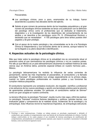 Psicología Clínica

Itzel Díaz / Rubén Nuñez

Psicoanalista.
➔ Los psicólogos cínicos, poco a poco, enamorados de su trabajo, fueron
ascendiendo a puestos mas elevados dentro del ejército.
➔ Debido al gran número de personas dentro de los hospitales psiquiátricos y al gran
número de psicólogos clínicos existentes se lanza una publicación con la definición
del psicólogo clínico como el profesionista que se dedicaba al tratamiento,
diagnóstico y a la investigación de los desórdenes del comportamiento de los
adultos y se describía a los psicólogos como Ph. D. (Philosophical Doctors) y
declaraba que se necesitaban
4 700 psicólogos para otros tantos puestos bien
pagados y de gran prestigio.
➔ Con el apoyo de la madre psicología y las universidades se le da a la Psicología
Clínica la independencia y sus funciones dentro de la ciencia, aunque todavía no
se ha llegado a su pleno desarrollo e identificación.

4. Aspectos actuales de la psicología clínica.
Más que tratar sobre la psicología clínica en la actualidad nos es conveniente situar el
escenario sobre el que caminaremos los psicólogos (clínicos o no) en nuestros países.
Por ello ya que México es un país latinoamericano situaremos la realidad histórica de esta
ciencia aquí en América latina, poniendo especial énfasis en nuestro hermoso país...
México.
La psicología latinoamericana ha recibido la influencia de varias corrientes de
pensamiento, siendo las más importantes el psicoanálisis, el conductismo y la llamada
psicología "francesa". El psicoanálisis tuvo arraigo especialmente en la primera etapa,
cuando no había psicólogos profesionales en nuestros países y sus funciones las
cumplían médicos psiquiatras.
El conductismo representó una verdadera revolución, dio respaldo científico y profesional
a los esfuerzos de los nuevos psicólogos y aportó una tecnología práctica para la solución
de apremiantes problemas sociales. En particular, el conductismo radical de Skinner 9
contó con gran acogida en nuestro continente.
La tercera influencia, la psicología "francesa", resulta mucho más vaga y difícil de explicar.
La psicología "francesa" involucra factores ideológicos y políticos, grandes teorías, una
evaluación global y comprensiva de la realidad social, incidencias de la sociología y la
antropología. Esta influencia revivió la importancia lingüística, de antropología estructural,

9 Psicólogo y autor norteamericano. Condujo un trabajo pionero en psicología experimental y defendió el
conductismo, que considera el comportamiento como una función de las historias ambientales de refuerzo. Escribió
trabajos controvertidos en los cuales propuso el uso extendido de técnicas psicológicas de modificación del
comportamiento, principalmente el condicionamiento operante, para mejorar la sociedad e incrementar la felicidad
humana, como una forma de ingeniería social.

21

 