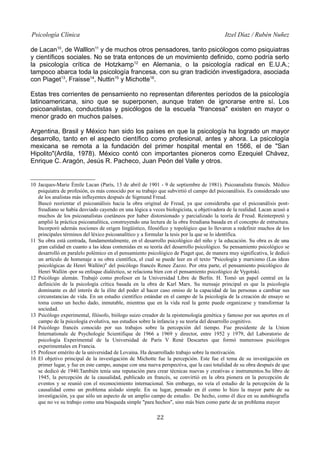 Psicología Clínica

Itzel Díaz / Rubén Nuñez

de Lacan10, de Walllon11 y de muchos otros pensadores, tanto psicólogos como psiquiatras
y científicos sociales. No se trata entonces de un movimiento definido, como podría serlo
la psicología crítica de Hotzkamp12 en Alemania, o la psicología radical en E.U.A.;
tampoco abarca toda la psicología francesa, con su gran tradición investigadora, asociada
con Piaget13, Fraisse14, Nuttin15 y Michotte16.
Estas tres corrientes de pensamiento no representan diferentes períodos de la psicología
latinoamericana, sino que se superponen, aunque traten de ignorarse entre sí. Los
psicoanalistas, conductistas y psicólogos de la escuela "francesa" existen en mayor o
menor grado en muchos países.
Argentina, Brasil y México han sido los países en que la psicología ha logrado un mayor
desarrollo, tanto en el aspecto científico como profesional, antes y ahora. La psicología
mexicana se remota a la fundación del primer hospital mental en 1566, el de "San
Hipolito"(Ardila, 1978). México contó con importantes pioneros como Ezequiel Chávez,
Enrique C. Aragón, Jesús R. Pacheco, Juan Peón del Valle y otros.

10 Jacques-Marie Émile Lacan (París, 13 de abril de 1901 - 9 de septiembre de 1981). Psicoanalista francés. Médico
psiquiatra de profesión, es más conocido por su trabajo que subvirtió el campo del psicoanálisis. Es considerado uno
de los analistas más influyentes después de Sigmund Freud.
Buscó reorientar el psicoanálisis hacia la obra original de Freud, ya que consideraba que el psicoanálisis postfreudiano se había desviado cayendo en una lógica a veces biologicista, u objetivadora de la realidad. Lacan acusó a
muchos de los psicoanalistas coetáneos por haber distorsionado y parcializado la teoría de Freud. Reinterpretó y
amplió la práctica psicoanalítica, construyendo una lectura de la obra freudiana basada en el concepto de estructura.
Incorporó además nociones de origen lingüístico, filosófico y topológico que lo llevaron a redefinir muchos de los
principales términos del léxico psicoanalítico y a formular la tesis por la que se lo identifica.
11 Su obra está centrada, fundamentalmente, en el desarrollo psicológico del niño y la educación. Su obra es de una
gran calidad en cuanto a las ideas contenidas en su teoría del desarrollo psicológico. Su pensamiento psicológico se
desarrolló en paralelo polémico en el pensamiento psicológico de Piaget que, de manera muy significativa, le dedicó
un artículo de homenaje a su obra científica, el cual se puede leer en el texto "Psicología y marxismo (Las ideas
psicológicas de Henri Wallón)" del psicólogo francés Renee Zazzo. Por otra parte, el pensamiento psicológico de
Henri Wallón -por su enfoque dialéctico, se relaciona bien con el pensamiento psicológico de Vygotski.
12 Psicólogo alemán. Trabajó como profesor en la Universidad Libre de Berlín. H. Tomó un papel central en la
definición de la psicología crítica basada en la obra de Karl Marx. Su mensaje principal es que la psicología
dominante es del interés de la élite del poder al hacer caso omiso de la capacidad de las personas a cambiar sus
circunstancias de vida. En un estudio científico estándar en el campo de la psicología de la creación de ensayo se
toma como un hecho dado, inmutable, mientras que en la vida real la gente puede organizarse y transformar la
sociedad.
13 Psicólogo experimental, filósofo, biólogo suizo creador de la epistemología genética y famoso por sus aportes en el
campo de la psicología evolutiva, sus estudios sobre la infancia y su teoría del desarrollo cognitivo.
14 Psicólogo francés conocido por sus trabajos sobre la percepción del tiempo. Fue presidente de la Union
Internationale de Psychologie Scientifique de 1966 a 1969 y director, entre 1952 y 1979, del Laboratorio de
psicología Experimental de la Universidad de París V René Descartes que formó numerosos psicólogos
experimentales en Francia.
15 Profesor emérito de la universidad de Lovaina. Ha desarrollado trabajo sobre la motivación.
16 El objetivo principal de la investigación de Michotte fue la percepción. Este fue el tema de su investigación en
primer lugar, y fue en este campo, aunque con una nueva perspectiva, que la casi totalidad de su obra después de que
se dedicó de 1940.También tenía una reputación para crear técnicas nuevas y creativas e instrumentos.Su libro de
1945, la percepción de la causalidad, publicado en francés, se convirtió en la obra pionera en la percepción de
eventos y se reunió con el reconocimiento internacional. Sin embargo, no veía el estudio de la percepción de la
causalidad como un problema aislado simple. En su lugar, pensado en él como lo hizo la mayor parte de su
investigación, ya que sólo un aspecto de un amplio campo de estudio. De hecho, como él dice en su autobiografía
que no ve su trabajo como una búsqueda simple "para hechos", sino más bien como parte de un problema mayor

22

 