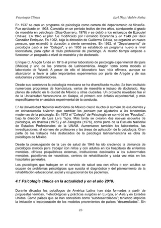 Psicología Clínica

Itzel Díaz / Rubén Nuñez

En 1937 se creó un programa de psicología como carrera del departamento de filosofía.
Fue aprobado en 1938. Consistía en un período lectivo de tres años, conducente al grado
de maestría en psicología (Díaz-Guerrero, 1976) y se debió a los esfuerzos de Ezequiel
Chávez. En 1945 el plan fue modificado por Fernando Ocaranza y en 1949 por Raúl
González Enriquez. En 1952, bajo la dirección de Guillermo Dávila, se organizó un nuevo
pensum, que extendió la duración a siente semestres. En 1952, el "Departamento" de
psicología pasó a ser "Colegio", y en 1958 se estableció un programa nuevo a nivel
licenciatura, para optar al título profesional de psicólogo. Al mismo tiempo empezó a
funcionar un posgrado a nivel de maestría y de doctorado.
Enrique C. Aragón fundó en 1916 el primer laboratorio de psicología experimental del país
(México) y uno de los primeros de Latinoamérica. Aragón tomó como modelo el
laboratorio de Wundt. A pesar de ello el laboratorio tuvo vida efímera, aunque se
alcanzaron a llevar a cabo importantes experimentos por parte de Aragón y de sus
estudiantes y colaboradores.
Desde sus comienzos la psicología mexicana se ha diversificado mucho. Se han instituido
numerosos programas de licenciatura, varios de maestría e incluso de doctorado. Hay
planes de estudio en la ciudad de México y otras ciudades. Un proyecto novedoso fue el
de la Universidad Veracruzana en Xalapa, el primero con énfasis experimental, y más
específicamente en análisis experimental de la conducta.
En la Universidad Nacional Autónoma de México creció mucho el número de estudiantes y
en consecuencia tuvieron que cambiar los pensum par ajustarlos a las tendencias
modernas de la psicología. En 1973 el "Colegio" de Psicología se convirtió en "Facultad",
bajo la dirección de Luis Lara Tapia. Más tarde se crearon dos nuevas escuelas de
psicología, en Iztacala (1975) y en Zaragoza (1976), como parte de la Escuela Nacional
de Estudios Profesionales de la UNAM. Aumentaron también los laboratorios, las
investigaciones, el número de profesores y las áreas de aplicación de la psicología. Gran
parte de los trabajos más destacados de la psicología latinoamericana es obra de
psicólogos de México.
Desde la promulgación de la Ley de salud de 1948 ha ido creciendo la demanda de
psicólogos clínicos para trabajar con niños y con adultos en los hospitales de enfermos
mentales, clínicas psiquiátricas externas, instituciones destinadas a los subnormales
mentales, pabellones de neuróticos, centros de rehabilitación y cada vez más en los
hospitales generales.
Los psicólogos que trabajan en el servicio de salud sea con niños o con adultos se
ocupan de problemas psicológicos que suscita el diagnóstico y del planeamiento de la
rehabilitación educacional, social y ocupacional de los pacientes.

4.1 Psicología clínica en la actualidad y en el año 2010.
Durante décadas los psicólogos de América Latina han sido formados a partir de
propuestas teóricas, metodológicas y prácticas surgidas en Europa, en Asia y en Estados
Unidos. Como países que se han concebido como “subdesarrollados”; teniendo implícita
la imitación o incorporación de los modelos provenientes de países “desarrollados”. Sin
23

 