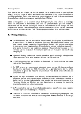 Psicología Clínica

Itzel Díaz / Rubén Nuñez

Esta parece ser, en síntesis, la historia general de la enseñanza de la psicología en
México, tanto por lo que se refiere a su desarrollo cuantitativo, como lo que concierne a su
ejercicio cualitativo. Dado este panorama, cabe preguntarse cuál es la perspectiva de
desarrollo futuro de la enseñanza de la psicología en México.
Cómo hemos podido ver la situación actual de la psicología, y no sólo de la psicología
clínica se encuentra a travesando una serie de problemáticas que van desde la
preparación de los futuros psicólogos hasta la conformación de un código de ética
internacional. México cabe mencionar no tiene solamente asociación con los países de
américa latina, sino también con EUA, Cánada y algunos países de la unión europea.

4.3 Ideas principales.
➔ En Latinoamérica, se han enfocado a tres corrientes psicológicas: el psicoanálisis,
el conductismo y la llamada psicología “francesa”. El psicoanálisis tuvo un gran
auge cuando todavía no existían los psicólogos clínicos y los que se encargaban
de este campo eran los psiquiatras. El conductismo fue una verdadera revolución y
tenía como fin resolver los problemas sociales y la psicología francesa es muy
compleja fue una revolución de ideologías políticas que involucran ala sociología y
antropología.
➔ Argentina, Brasil y México han sido los países en que la psicología ha logrado un
mayor desarrollo, tanto en el aspecto científico como profesional.
➔ La psicología mexicana se remota a la fundación del primer hospital mental en
1566, el de "San Hipolito".
➔ En 1937 se creó un programa de psicología como carrera del departamento de
filosofía. Fue aprobado en 1938. Consistía en un período lectivo de tres años,
conducente al grado de maestría en psicología y se debió a los esfuerzos de
Ezequiel Chávez.
➔ A partir de aquí en nuestro país (México) ha ido creciendo la influencia de la
psicología ya que se crearon colegios especializados en esta ciencia, también la
UNAM creó su facultad de Psicología, cabe señalar que a partir del desarrollo de la
Psicología Clínica en México, se han diversificado la manera de atenderla,
tomando las corrientes antes mocionadas.
➔ En América Latina, se han desarrollado cada vez más los esfuerzos para proponer
y no sólo reproducir metodologías y modelos.
➔ En México la Asociación Mexicana de Alternativas en Psicología (Amapsi) de 1990
a la fecha ha organizado más de cinco congresos “Al Encuentro de la Psicología
Mexicana”.

28

 