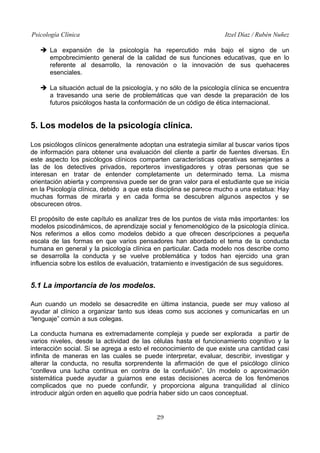 Psicología Clínica

Itzel Díaz / Rubén Nuñez

➔ La expansión de la psicología ha repercutido más bajo el signo de un
empobrecimiento general de la calidad de sus funciones educativas, que en lo
referente al desarrollo, la renovación o la innovación de sus quehaceres
esenciales.
➔ La situación actual de la psicología, y no sólo de la psicología clínica se encuentra
a travesando una serie de problemáticas que van desde la preparación de los
futuros psicólogos hasta la conformación de un código de ética internacional.

5. Los modelos de la psicología clínica.
Los psicólogos clínicos generalmente adoptan una estrategia similar al buscar varios tipos
de información para obtener una evaluación del cliente a partir de fuentes diversas. En
este aspecto los psicólogos clínicos comparten características operativas semejantes a
las de los detectives privados, reporteros investigadores y otras personas que se
interesan en tratar de entender completamente un determinado tema. La misma
orientación abierta y comprensiva puede ser de gran valor para el estudiante que se inicia
en la Psicología clínica, debido a que esta disciplina se parece mucho a una estatua: Hay
muchas formas de mirarla y en cada forma se descubren algunos aspectos y se
obscurecen otros.
El propósito de este capítulo es analizar tres de los puntos de vista más importantes: los
modelos psicodinámicos, de aprendizaje social y fenomenológico de la psicología clínica.
Nos referimos a ellos como modelos debido a que ofrecen descripciones a pequeña
escala de las formas en que varios pensadores han abordado el tema de la conducta
humana en general y la psicología clínica en particular. Cada modelo nos describe como
se desarrolla la conducta y se vuelve problemática y todos han ejercido una gran
influencia sobre los estilos de evaluación, tratamiento e investigación de sus seguidores.

5.1 La importancia de los modelos.
Aun cuando un modelo se desacredite en última instancia, puede ser muy valioso al
ayudar al clínico a organizar tanto sus ideas como sus acciones y comunicarlas en un
“lenguaje” común a sus colegas.
La conducta humana es extremadamente compleja y puede ser explorada a partir de
varios niveles, desde la actividad de las células hasta el funcionamiento cognitivo y la
interacción social. Si se agrega a esto el reconocimiento de que existe una cantidad casi
infinita de maneras en las cuales se puede interpretar, evaluar, describir, investigar y
alterar la conducta, no resulta sorprendente la afirmación de que el psicólogo clínico
“conlleva una lucha continua en contra de la confusión”. Un modelo o aproximación
sistemática puede ayudar a guiarnos ene estas decisiones acerca de los fenómenos
complicados que no puede confundir, y proporciona alguna tranquilidad al clínico
introducir algún orden en aquello que podría haber sido un caos conceptual.
29

 