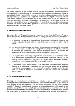 Psicología Clínica

Itzel Díaz / Rubén Nuñez

La utilidad personal de los modelos clínicos que se estudiarán en este capítulo debe
distinguirse de su valor científico, el cual se evalúa a partir de dimensiones distintas de la
comodidad, atractivo superficial o número de seguidores. Los mejores modelos clínicos
son aquellos cuyas implicaciones e hipótesis pueden ser investigadas rigurosamente en
una amplia variedad de situaciones. Un buen modelo debe incluir una explicación
completa, eficiente y verificable del desarrollo, mantenimiento y modificación tanto de los
aspectos problemáticos como no problemáticos de la conducta humana. Los modelos que
cumplen con estas características permiten la evaluación experimental y la revisión
sistemática den la aplicación clínica.

5.2 El modelo psicodinámico.
Las raíces del modelo psicodinámico se encuentran en las obras de Sigmund Freud, a
finales del siglo XIX. El modelo se fundamenta en las siguientes suposiciones principales:
1. La conducta humana y su desarrollo de determina principalmente mediante los
hechos, impulsos, deseos, motivos y conflictos que se encuentran dentro de la
mente.
2. Los factores intrapsíquicos proporcionan las causas subyacentes de las conductas
que se manifestaron abiertamente, sean problemáticas o no. Por lo tanto, así como
la ansiedad que incapacita o los delirios de persecución de un paciente se
adjudicarían a conflictos no resueltos o a necesidades no satisfechas.
3. Los orígenes de la conducta y sus problemas se establecen en la infancia a través
de la satisfacción o frustración de las necesidades o impulsos básicos. Se da
especial énfasis y atención a las relaciones con los padres, hermanos, abuelos,
compañeros y personas con autoridad en la edad temprana.
4. La evaluación clínica, el tratamiento y las actividades de investigación deberían
dirigirse a la búsqueda y funciones de los aspectos sutiles de la actividad
intrapsíquica la cual, a pesar de que a menudo se oculta de la observación directa,
debe ser tratada si hemos de comprender la conducta y aliviar los problemas
conductuales.

5.2.1 Psicoanálisis freudiano.
El enfoque freudiano, llamado psicoanálisis se considera un tipo de modelo clínico, debido
a que pone especial atención en la anormalidad y apareció en una época en que había un
gran interés en el descubrimiento de las causas orgánicas de las “enfermedades
mentales”. Desde el punto de vista freudiano se consideraba que la “enfermedad” de las
personas con problemas era causada por un desorden que a pesar de que no fuese
realmente una enfermedad infecciosa, disfuncionamiento de un sistema orgánico, o daño
físico, podría ser de todas formas clasificado o catalogado como las otras enfermedades.

30

 