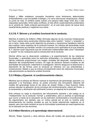 Psicología Clínica

Itzel Díaz / Rubén Nuñez

Dollard y Miller emplearon conceptos freudianos como fenómenos determinados
ambientalmente y que era factible investigar y no como estructuras intrapsíquicas. Desde
su punto de vista, el conflicto existe cuando una persona debe elegir entre dos o más
respuestas opcionales. Entre estos conflictos, el más difícil y potencialmente problemático
es la variante de “doble evitación-aproximación”, en el cual cada opción de actuar tiene
características positivas y negativas muy claras.

5.3.2 B. F. Skinner y el análisis funcional de la conducta.
Mientras el sistema de Dollard y Miller eliminaba algunas de las nociones intrapsíquicas
de Freud, retenía otros constructos inferidos tales como “pulsión”, “motivo” y “ansiedad” y,
por lo tanto, hasta cierto punto dependía de procesos y mecanismos hipotéticos internos
para explicar varios aspectos de la conducta humana. Un enfoque del aprendizaje social
bastante diferente que también concibe a la conducta como aprendida es el que presenta
B. F. Skinner quien argumenta que los constructos inobservables tales como “necesidad”
y “pulsión” no son necesarios para la comprensión de la conducta.
Skinner afirma que la observación cuidadosa y la experimentación de las relaciones
funcionales, y aprendidas entre los estímulos ambientales y la conducta observable en
últimas instancias proporcionará una imagen completa del desarrollo, mantenimiento y
alteración del comportamiento humano. En lugar de introducir factores invisibles en las
actividades de evaluación, tratamiento e investigación, Skinner aboga por la observación y
descripción de las formas como la conducta se relaciona con sus antecedentes y
consecuencias. Debido a que se enfoca principalmente sobre las relaciones funcionales,
esta aproximación se denomina análisis funcional.

5.3.3 Wolpe y Eysenck: el condicionamiento clásico.
Mientras que el enfoque de Skinner subraya la importancia del aprendizaje operante y su
aplicación a la Psicología clínica, se puede encontrar otra formulación diferente del
modelo del aprendizaje social en las obras de Joseph Wolpe y Hans Eysenck. Estos
autores estudian la aplicación de los principios del condicionamiento clásico de Pavlov, a
la comprensión y eliminación del sufrimiento humano, en especial de la ansiedad.
Este enfoque no niega la importancia del reforzamiento operante y del castigo en el
“moldeamiento” de la conducta “normal” y problemática, pero si acentúa el aprendizaje
que ocurre a través de la asociación de los estímulos condicionados e incondicionados.
Se argumentaría, por ejemplo, que un motivo parcial por el cual un hombre evita
temerosamente los eventos sociales es que ha tenido experiencias negativas en el
pasado, pero otra razón también es que la incomodidad ocasionada por esas experiencias
se ha asociado con las reuniones.

5.3.4 Albert Bandura y el aprendizaje observacional.
Skinner, Wolpe, Eysenck y otros teóricos afines del modelo del aprendizaje social se
35

 