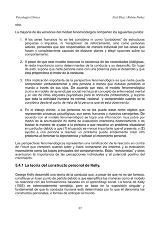 Psicología Clínica

Itzel Díaz / Rubén Nuñez

otro.
La mayoría de las versiones del modelo fenomenológico comparten los siguientes puntos:
1. A los seres humanos no se les considera ni como “portadores” de estructuras
psíquicas o impulsos, ni “receptores” de reforzamiento, sino como personas
activas, pensantes que son responsables de manera individual por las cosas que
hacen y completamente capaces de elaborar planes y elegir opciones sobre su
comportamiento.
2. A pesar de que este modelo reconoce la existencia de las necesidades biológicas,
le resta importancia como determinantes de la conducta y su desarrollo. En lugar
de esto, supone que cada persona nace con una potencia para el desarrollo y que
ésta proporciona el motor de la conducta.
3. Otra implicación importante de la perspectiva fenomenológica es que nadie puede
comprender verdaderamente a otra persona a menos que hubiese percibido el
mundo a través de sus ojos. De acuerdo con esto, el modelo fenomenológico
(como el modelo de aprendizaje social) rechaza el concepto de enfermedad mental
y el uso de otras etiquetas peyorativas para la conducta problemática, y supone
que toda la actividad humana es normal, racional y comprensible cuando se le
considera desde el punto de vista de la persona que se esta observando.
4. En el trabajo clínico, a las personas no se les puede tratar como objetos que
representen procesos psicológicos; son seres humanos y nuestros semejantes. De
acuerdo con el modelo fenomenológico se logra una información muy pobre por
medio de la acumulación de datos de evaluación orientados históricamente o de
buscar la manera de ayudar a la persona a que resuelva un problema situacional
en particular debido a que (1) el pasado es menos importante que el presente, y (2)
ayudar a una persona a resolver un problema puede simplemente crear otro
problema al fomentar la dependencia y sofocar el crecimiento personal.
Las perspectivas fenomenológicas representan una ramificación de la reacción en contra
de Freud que comenzó cuando Adler y Rank rechazaron los instintos y la motivación
inconsciente como las bases principales del comportamiento. Estos “revisionistas” y otros
acentuaron la importancia de las percepciones individuales y el potencial positivo del
crecimiento.

5.4.1 La teoría del constructo personal de Kelly.
George Kelly desarrolló una teoría de la conducta que, a pesar de que no es tan famosa,
constituye un buen punto de partida debido a que ejemplifica las maneras como el modelo
se relaciona con las formulaciones basadas en el aprendizaje social. La teoría de Kelly
(1955) es extremadamente compleja, pero se basa en la suposición singular y
fundamental de que la conducta humana está determinada por lo que él denomina los
constructos personales, o formas de anticipar el mundo.

37

 