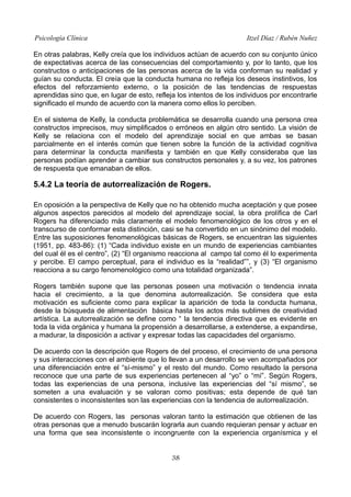 Psicología Clínica

Itzel Díaz / Rubén Nuñez

En otras palabras, Kelly creía que los individuos actúan de acuerdo con su conjunto único
de expectativas acerca de las consecuencias del comportamiento y, por lo tanto, que los
constructos o anticipaciones de las personas acerca de la vida conforman su realidad y
guían su conducta. El creía que la conducta humana no refleja los deseos instintivos, los
efectos del reforzamiento externo, o la posición de las tendencias de respuestas
aprendidas sino que, en lugar de esto, refleja los intentos de los individuos por encontrarle
significado el mundo de acuerdo con la manera como ellos lo perciben.
En el sistema de Kelly, la conducta problemática se desarrolla cuando una persona crea
constructos imprecisos, muy simplificados o erróneos en algún otro sentido. La visión de
Kelly se relaciona con el modelo del aprendizaje social en que ambas se basan
parcialmente en el interés común que tienen sobre la función de la actividad cognitiva
para determinar la conducta manifiesta y también en que Kelly consideraba que las
personas podían aprender a cambiar sus constructos personales y, a su vez, los patrones
de respuesta que emanaban de ellos.

5.4.2 La teoría de autorrealización de Rogers.
En oposición a la perspectiva de Kelly que no ha obtenido mucha aceptación y que posee
algunos aspectos parecidos al modelo del aprendizaje social, la obra prolífica de Carl
Rogers ha diferenciado más claramente el modelo fenomenológico de los otros y en el
transcurso de conformar esta distinción, casi se ha convertido en un sinónimo del modelo.
Entre las suposiciones fenomenológicas básicas de Rogers, se encuentran las siguientes
(1951, pp. 483-86): (1) “Cada individuo existe en un mundo de experiencias cambiantes
del cual él es el centro”, (2) “El organismo reacciona al campo tal como él lo experimenta
y percibe. El campo perceptual, para el individuo es la “realidad””, y (3) “El organismo
reacciona a su cargo fenomenológico como una totalidad organizada”.
Rogers también supone que las personas poseen una motivación o tendencia innata
hacia el crecimiento, a la que denomina autorrealización. Se considera que esta
motivación es suficiente como para explicar la aparición de toda la conducta humana,
desde la búsqueda de alimentación básica hasta los actos más sublimes de creatividad
artística. La autorrealización se define como “ la tendencia directiva que es evidente en
toda la vida orgánica y humana la propensión a desarrollarse, a extenderse, a expandirse,
a madurar, la disposición a activar y expresar todas las capacidades del organismo.
De acuerdo con la descripción que Rogers de del proceso, el crecimiento de una persona
y sus interacciones con el ambiente que lo llevan a un desarrollo se ven acompañados por
una diferenciación entre el “sí-mismo” y el resto del mundo. Como resultado la persona
reconoce que una parte de sus experiencias pertenecen al “yo” o “mí”. Según Rogers,
todas las experiencias de una persona, inclusive las experiencias del “sí mismo”, se
someten a una evaluación y se valoran como positivas; esta depende de qué tan
consistentes o inconsistentes son las experiencias con la tendencia de autorrealización.
De acuerdo con Rogers, las personas valoran tanto la estimación que obtienen de las
otras personas que a menudo buscarán lograrla aun cuando requieran pensar y actuar en
una forma que sea inconsistente o incongruente con la experiencia organísmica y el
38

 