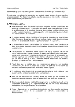 Psicología Clínica

Itzel Díaz / Rubén Nuñez

determinado, y quizá nos convenga más considerar los elementos que tienden a elegir.
En referencia a lo anterior, las respuestas son bastante claras. Algunos clínicos no emiten
una sola decisión. Por el contrario, adoptan aquellos aspectos de dos modelos o más que
a ellos les satisfacen personalmente.

5.7 Ideas principales.
➔ Un buen modelo debe incluir una explicación completa, eficiente y verificable del
desarrollo, mantenimiento y modificación tanto de los aspectos problemáticos como
no problemáticos de la conducta humana. Los mejores modelos clínicos son
aquellos cuyas implicaciones e hipótesis pueden ser investigadas rigurosamente en
una amplia variedad de situaciones.
➔ La utilidad personal de los modelos clínicos que se estudiarán en este capítulo
debe distinguirse de su valor científico, el cual se evalúa a partir de dimensiones
distintas de la comodidad, atractivo superficial o número de seguidores.
➔ El modelo psicodinámico fue impulsado por Sigmund Freud, quien decía que el
libido determinaba nuestra conducta, libido era toda la energía psíquica dentro de
nuestra mente.
➔ Freud propuso una estructura mental tripartía: id, ego y superego. Id son los
impulsos innatos opera bajo el principio del placer, el ego es la ramificación del id,
parcialmente consciente e inconsciente, opera bajo el principio de la realidad y por
último el superego que son todas las enseñanzas culturales y familiares que tienen
que ver con la moral y la ética. Presenta también mecanismos de defensa:
represión, formación reactiva y desplazamiento.
➔ Freud dice que a medida que nos desarrollamos pasamos por estadíos
psicosexuales, los divide en etapas de acuerdo a la parte del cuerpo donde se
encuentra la fuente del placer: oral, anal, fálica, latente y genital.
➔ El modelo del aprendizaje social se concentra directamente en la conducta y su
relación con las condiciones ambientales que la afectan.
➔ Unos de sus discípulos son Dollard y Miller, nos dicen que los humanos no
nacemos con instintos innatos, sino con necesidades que deben ser satisfechas.
➔ Otro representante de este modelo Skinner, presenta su análisis funcional: con la
observación cuidadosa y la experimentación de las relaciones funcionales
obtendremos una imagen completa de la conducta.
➔ Wolpe y Eysenck con su condicionamiento clásico nos dicen que los individuos
aprendemos a través de la asociación de estímulos condicionados e
incondicionados.

42

 