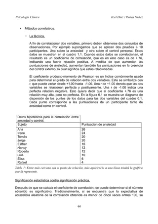 Psicología Clínica

•

Itzel Díaz / Rubén Nuñez

Métodos correlativos.
◦ La técnica.
A fin de correlacionar dos variables, primero deben obtenerse dos conjuntos de
observaciones. Por ejemplo supongamos que se aplican dos pruebas a 10
participantes. Una sobre la ansiedad y otra sobre el control personal. Estos
datos se muestran en el cuadro 1.1. Cuando estos datos se correlacionan, el
resultado es un coeficiente de correlación, que es en este caso es de +.76,
indicando una fuerte relación positiva. A medida de que aumentan las
puntuaciones de ansiedad, aumentan también las puntuaciones en la creencia
del control externo, lo cual significa que estas relacionadas.
El coeficiente producto-momento de Pearson es un índice comúnmente usado
para determinar el grado de relación entre dos variables. Este se simboliza con
r, que puede variar desde +1.00 hasta -1.00. Una r de +1.00 denota que las dos
variables se relacionan perfecta y positivamente. Una r de -1.00 indica una
perfecta relación negativa. Esto quiere decir que el coeficiente +.76 es una
relación muy alta, pero no perfecta. En la figura 6.1 se muestra un diagrama de
dispersión de los puntos de los datos para las dos variables del cuadro 6.1.
Cada punto corresponde a las puntuaciones de un participante tanto de
ansiedad como en control.

Datos hipotéticos para la correlación entre
ansiedad y control.
Sujeto
Puntuación de ansiedad
Ana
Irene
Tomás
Jorge
Esther
Nancy
Roberto
Luis
Elisa
Rafael

26
24
20
20
16
12
12
10
6
4

Tabla 1: Entre más cercano sea el punto de relación, más apariencia a una línea tendrá la gráfica
que la represente.
Significación estadística contra significación práctica.
Después de que se calcula el coeficiente de correlación, se puede determinar si el número
obtenido es significativo. Tradicionalmente, si se encuentra que la expectativa de
ocurrencia aleatoria de la correlación obtenida es menor de cinco veces entres 100, se
46

 