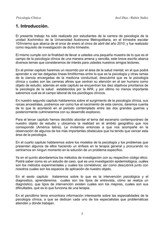 Psicología Clínica

Itzel Díaz / Rubén Nuñez

1. Introducción.
El presente trabajo ha sido realizado por estudiantes de la carrera de psicología de la
unidad Xochimilco de la Universidad Autónoma Metropolitana, en el trimestre escolar
10/Invierno que abarca de el once de enero al cinco de abril del año 2010; y fue realizado
como requisito de investigación de dicho trimestre.
El mismo cumple con la finalidad de llevar a ustedes una pequeña muestra de lo que es el
campo de la psicología clínica de una manera amena y sencilla; este breve escrito abarca
diversos temas que consideramos de interés para ustedes nuestros amigos lectores.
En el primer capitulo haremos un recorrido por el área de la salud mental; en el que podrá
aprender a ver las delgadas líneas limitiformes entre lo que es la psicología y otras ramas
de la ciencia encargadas de la medicina conductual; descubrirá que es la psicología
clínica y cuales son las carreras afines que centran su atención en el ser humano como
objeto de estudio; además en este capitulo se encuentran los diez objetivos prioritarios de
la psicología de la salud establecidos por la APA; y por último no menos importante
sabremos cual es el campo laboral de los psicólogos clínicos.
En nuestro segundo capitulo hablaremos sobre el surgimiento de la psicología clínica, sus
raíces ancestrales, podremos ver como fue el nacimiento de esta ciencia, daremos cuenta
de lo que le aconteció en el periodo contemplado entre las dos grandes guerras y
posteriormente culminaremos con su desarrollo explosivo.
Para el tercer capitulo hemos decidido abordar el tema del escenario contemporáneo de
nuestro objeto de estudio y ubicarnos la realidad en el ámbito geográfico que nos
corresponde (América latina). Le invitamos entonces a que nos acompañe en la
observación de algunos de los más importantes obstáculos que ha tenido que vencer esta
área de la psicología.
En el cuarto capitulo hablaremos sobre los modelos de la psicología y los problemas que
presentan algunos de ellos haciendo un énfasis en la terapia general y procurando no
centrarnos en ningun momento en la solución de un problema específico.
Ya en el quinto abordaremos los métodos de investigación con su respectivo código ético.
Podrá saber como es un estudio de caso, qué es una investigación epidemiológica, cuáles
son los métodos experimentales y cuales los correlativos; así como descubrirá junto con
nosotros cuales son los espacios de aplicación de nuestro objeto.
En el sexto capitulo trataremos sobre lo que es la intervención psicológica y el
diagnostico, aprenderemos cuales son los tipos de entrevista, cómo se realiza un
diagnóstico, que tipos de intervención existen cuales son los mejores, cuales son sus
dificultades, qué es lo que funciona de una terapia.
En el penúltimo tema encontrara información interesante sobre las especialidades de la
psicología clínica, a que se dedican cada uno de los especialistas que problemáticas
atienden y dónde trabajan.
3

 