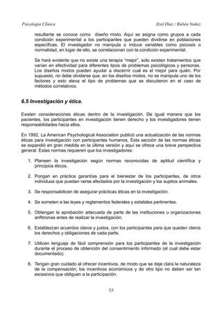 Psicología Clínica

Itzel Díaz / Rubén Nuñez

resultante se conoce como diseño mixto. Aquí se asigna como grupos a cada
condición experimental a los participantes que pueden dividirse en poblaciones
específicas. El investigador no manipula o induce variables como psicosis o
normalidad, en lugar de ello, se correlacionan con la condición experimental.
Se hará evidente que no existe una terapia “mejor”, solo existen tratamientos que
varían en efectividad para diferentes tipos de problemas psicológicos y personas.
Los diseños mixtos pueden ayudar a discernir cual es el mejor para quién. Por
supuesto, no debe olvidarse que, en los diseños mixtos, no se manipula uno de los
factores y esto eleva el tipo de problemas que se discutieron en el caso de
métodos correlativos.

6.5 Investigación y ética.
Existen consideraciones éticas dentro de la investigación. De igual manera que los
pacientes, los participantes en investigación tienen derecho y los investigadores tienen
responsabilidades hacia ellos.
En 1992, La American Psychological Association publicó una actualización de las normas
éticas para investigación con participantes humanos. Esta sección de las normas éticas
se expandió en gran medida en la última versión y aquí se ofrece una breve perspectiva
general. Estas normas requieren que los investigadores:
1. Planeen la investigación según normas reconocidas de aptitud científica y
principios éticos.
2. Pongan en práctica garantías para el bienestar de los participantes, de otros
individuos que puedan verse afectados por la investigación y los sujetos animales.
3. Se responsabilicen de asegurar prácticas éticas en la investigación.
4. Se someten a las leyes y reglamentos federales y estatales pertinentes.
5. Obtengan la aprobación adecuada de parte de las instituciones u organizaciones
anfitrionas antes de realizar la investigación.
6. Establezcan acuerdos claros y justos, con los participantes para que queden claros
los derechos y obligaciones de cada parte.
7. Utilicen lenguaje de fácil comprensión para los participantes de la investigación
durante el proceso de obtención del consentimiento informado (el cual debe estar
documentado).
8. Tengan gran cuidado al ofrecer incentivos, de modo que se deje clara la naturaleza
de la compensación; los incentivos económicos y de otro tipo no deben ser tan
excesivos que obliguen a la participación.
53

 