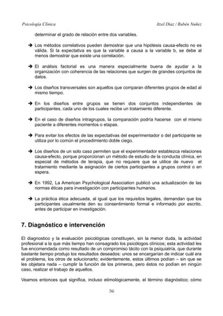 Psicología Clínica

Itzel Díaz / Rubén Nuñez

determinar el grado de relación entre dos variables.
➔ Los métodos correlativos pueden demostrar que una hipótesis causa-efecto no es
válida. Si la expectativa es que la variable a causa a la variable b, se debe al
menos demostrar que existe una correlación.
➔ El análisis factorial es una manera especialmente buena de ayudar a la
organización con coherencia de las relaciones que surgen de grandes conjuntos de
datos.
➔ Los diseños transversales son aquellos que comparan diferentes grupos de edad al
mismo tiempo.
➔ En los diseños entre grupos se tienen dos conjuntos independientes de
participantes, cada uno de los cuales recibe un tratamiento diferente.
➔ En el caso de diseños intragrupos, la comparación podría hacerse con el mismo
paciente a diferentes momentos o etapas.
➔ Para evitar los efectos de las expectativas del experimentador o del participante se
utiliza por lo común el procedimiento doble ciego.
➔ Los diseños de un solo caso permiten que el experimentador establezca relaciones
causa-efecto, porque proporcionan un método de estudio de la conducta clínica, en
especial de métodos de terapia, que no requiere que se utilice de nuevo el
tratamiento mediante la asignación de ciertos participantes a grupos control o en
espera.
➔ En 1992, La American Psychological Association publicó una actualización de las
normas éticas para investigación con participantes humanos.
➔ La práctica ética adecuada, al igual que los requisitos legales, demandan que los
participantes usualmente den su consentimiento formal e informado por escrito,
antes de participar en investigación.

7. Diagnóstico e intervención
El diagnostico y la evaluación psicológicas constituyen, sin la menor duda, la actividad
profesional a la que más tiempo han consagrado los psicólogos clínicos; esta actividad les
fue encomendada como resultado de un compromiso tácito con la psiquiatría, que durante
bastante tiempo produjo los resultados deseados: unos se encargarían de indicar cuál era
el problema, los otros de solucionarlo; evidentemente, estos últimos podían – sin que se
les objetara nada – cumplir la función de los primeros, pero éstos no podían en ningún
caso, realizar el trabajo de aquellos.
Veamos entonces qué significa, incluso etimológicamente, el término diagnóstico; cómo
56

 
