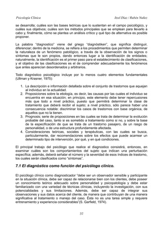 Psicología Clínica

Itzel Díaz / Rubén Nuñez

se desarrolla; cuáles son las bases teóricas que lo sustentan en el campo psicológico, y
cuáles sus objetivos; cuáles son los métodos principales que se emplean para llevarlo a
cabo y, finalmente, cómo se plantea un análisis crítico y qué tipo de alternativa es posible
proponer.
La palabra “diagnostico” viene del griego “diagnóstiken”, que significa distinguir,
diferenciar; dentro de la medicina, se refiera a los procedimientos que permiten determinar
la naturaleza de un fenómeno patológico, a través de la observación de los signos o
síntomas que le son propios, dando entonces lugar a la identificación de entidades;
naturalmente, la identificación es el primer paso para el establecimiento de clasificaciones,
y el objetivo de las clasificaciones es el de comprender adecuadamente los fenómenos
que antes aparecían desordenados y arbitrarios.
Todo diagnóstico psicológico incluye por lo menos cuatro elementos fundamentales
(Ullman y Krasner, 1975):
1. La descripción e información detallada sobre el conjunto de trastornos que aquejan
al individuo en la actualidad.
2. Proposiciones sobre la etiología, es decir, las causas por las cuales el individuo se
encuentra en esa situación; en principio, este elemento debe tener repercusiones
más que todo a nivel práctico, puesto que permitirá determinar la clase de
tratamiento que deberá recibir el sujeto; a nivel práctico, sólo parece haber una
consecuencia notable: discriminar los casos de trastornos con base orgánica, de
aquellos que no la tienen.
3. Prognosis; serie de proposiciones en las cuales se trata de determinar la evolución
probable del caso, tanto si es sometido a tratamiento como si no, y sobre la base
de la especificación de que se trata de un trastorno pasajero, de un rasgo de
personalidad, o de una estructura profundamente afectada.
4. Consideraciones teóricas, sociales y terapéuticas, con las cuales se busca,
particularmente, dar recomendaciones sobre los efectos que puede acarrear un
determinado tipo de intervención, por qué, y en qué condiciones.
El principal trabajo del psicólogo que realice el diagnostico consistirá, entonces, en
examinar cuáles son los comportamientos del sujeto que indican una perturbación
específica; además, deberá señalar el número y la severidad de esos índices de trastorno,
los cuales serán clasificados como “síntomas”.

7.1 El diagnóstico como función del psicólogo clínico.
El psicólogo clínico como diagnosticador “debe ser un observador sensible y participante
en la situación clínica, debe ser capaz de relacionarse bien con los clientes, debe poseer
un conocimiento teórico adecuado sobre personalidad y psicopatología y debe estar
familiarizado con una variedad de técnicas clínicas, incluyendo la investigación, con sus
potencialidades y sus limitaciones. Además, debe ser capaz de integrar sus
observaciones y sus datos acerca del cliente, de manera que contribuyan de una manera
significativa al tratamiento o manejo del caso. Ésta no es una tarea simple y requiere
entrenamiento y experiencia considerables”(S. Garfield, 1974).
57

 