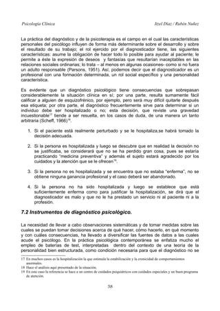 Psicología Clínica

Itzel Díaz / Rubén Nuñez

La práctica del diagnóstico y de la psicoterapia es el campo en el cual las características
personales del psicólogo influyen de forma más determinante sobre el desarrollo y sobre
el resultado de su trabajo; el rol ejercido por el diagnosticador tiene, las siguientes
características: asume la obligación de hacer todo lo posible para ayudar al paciente; le
permite a éste la expresión de deseos y fantasías que resultarían inaceptables en las
relaciones sociales ordinarias; lo trata – al menos en algunas ocasiones- como si no fuera
un adulto responsable (Parsons, 1951). Así, podemos decir que el diagnosticador es un
profesional con una formación determinada, un rol social específico y una personalidad
característica.
Es evidente que un diagnóstico psicológico tiene consecuencias que sobrepasan
considerablemente la situación clínica en sí; por una parte, resulta sumamente fácil
calificar a alguien de esquizofrénico, por ejemplo, pero será muy difícil quitarle después
esa etiqueta; por otra parte, el diagnóstico frecuentemente sirve para determinar si un
individuo debe ser hospitalizado o no; esta decisión, que reviste una gravedad
incuestionable17 tiende a ser resuelta, en los casos de duda, de una manera un tanto
arbitraria (Scheff, 1966)18.
1. Si el paciente está realmente perturbado y se le hospitaliza,se habrá tomado la
decisión adecuada.
2. Si la persona es hospitalizada y luego se descubre que en realidad la decisión no
se justificaba, se considerará que no se ha perdido gran cosa, pues se estaría
practicando “medicina preventiva” y además el sujeto estará agradecido por los
cuidados y la atención que se le ofrecen 19.
3. Si la persona no es hospitalizada y se encuentra que no estaba “enferma”, no se
obtiene ninguna ganancia profesional y el caso deberá ser abandonado.
4. Si la persona no ha sido hospitalizada y luego se establece que está
suficientemente enferma como para justificar la hospitalización, se dirá que el
diagnosticador es malo y que no le ha prestado un servicio ni al paciente ni a la
profesión.

7.2 Instrumentos de diagnóstico psicológico.
La necesidad de llevar a cabo observaciones sistemáticas y de tomar medidas sobre las
cuales se puedan tomar decisiones acerca de qué hacer, cómo hacerlo, en qué momento
y con cuáles consecuencias, ha llevado a diversificar las fuentes de datos a las cuales
acude el psicólogo. En la práctica psicológica contemporánea se enfatiza mucho el
empleo de baterías de test, interpretadas dentro del contexto de una teoría de la
personalidad bien estructurada, como condición necesaria para que el diagnóstico no se
17 En muchos casos es la hospitalización la que estimula la estabilización y la cronicidad de comportamientos
anormales.
18 Hace el análisis aquí presentado de la situación.
19 En este caso la referencia se hace a un centro de cuidados psiquiátricos con cuidados especiales y un buen programa
de atención.

58

 