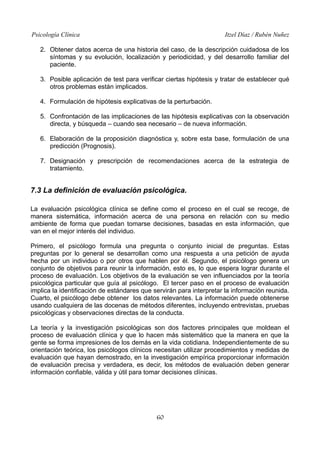 Psicología Clínica

Itzel Díaz / Rubén Nuñez

2. Obtener datos acerca de una historia del caso, de la descripción cuidadosa de los
síntomas y su evolución, localización y periodicidad, y del desarrollo familiar del
paciente.
3. Posible aplicación de test para verificar ciertas hipótesis y tratar de establecer qué
otros problemas están implicados.
4. Formulación de hipótesis explicativas de la perturbación.
5. Confrontación de las implicaciones de las hipótesis explicativas con la observación
directa, y búsqueda – cuando sea necesario – de nueva información.
6. Elaboración de la proposición diagnóstica y, sobre esta base, formulación de una
predicción (Prognosis).
7. Designación y prescripción de recomendaciones acerca de la estrategia de
tratamiento.

7.3 La definición de evaluación psicológica.
La evaluación psicológica clínica se define como el proceso en el cual se recoge, de
manera sistemática, información acerca de una persona en relación con su medio
ambiente de forma que puedan tomarse decisiones, basadas en esta información, que
van en el mejor interés del individuo.
Primero, el psicólogo formula una pregunta o conjunto inicial de preguntas. Estas
preguntas por lo general se desarrollan como una respuesta a una petición de ayuda
hecha por un individuo o por otros que hablen por él. Segundo, el psicólogo genera un
conjunto de objetivos para reunir la información, esto es, lo que espera lograr durante el
proceso de evaluación. Los objetivos de la evaluación se ven influenciados por la teoría
psicológica particular que guía al psicólogo. El tercer paso en el proceso de evaluación
implica la identificación de estándares que servirán para interpretar la información reunida.
Cuarto, el psicólogo debe obtener los datos relevantes. La información puede obtenerse
usando cualquiera de las docenas de métodos diferentes, incluyendo entrevistas, pruebas
psicológicas y observaciones directas de la conducta.
La teoría y la investigación psicológicas son dos factores principales que moldean el
proceso de evaluación clínica y que lo hacen más sistemático que la manera en que la
gente se forma impresiones de los demás en la vida cotidiana. Independientemente de su
orientación teórica, los psicólogos clínicos necesitan utilizar procedimientos y medidas de
evaluación que hayan demostrado, en la investigación empírica proporcionar información
de evaluación precisa y verdadera, es decir, los métodos de evaluación deben generar
información confiable, válida y útil para tomar decisiones clínicas.

60

 