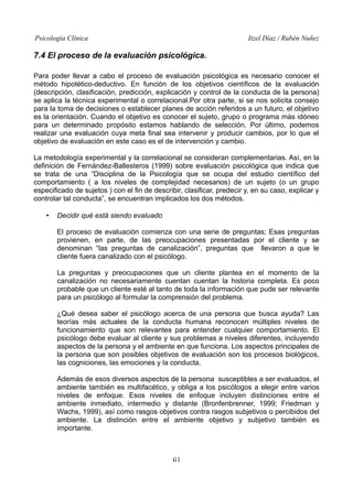 Psicología Clínica

Itzel Díaz / Rubén Nuñez

7.4 El proceso de la evaluación psicológica.
Para poder llevar a cabo el proceso de evaluación psicológica es necesario conocer el
método hipotético-deductivo. En función de los objetivos científicos de la evaluación
(descripción, clasificación, predicción, explicación y control de la conducta de la persona)
se aplica la técnica experimental o correlacional.Por otra parte, si se nos solicita consejo
para la toma de decisiones o establecer planes de acción referidos a un futuro, el objetivo
es la orientación. Cuando el objetivo es conocer el sujeto, grupo o programa más idóneo
para un determinado propósito estamos hablando de selección. Por último, podemos
realizar una evaluación cuya meta final sea intervenir y producir cambios, por lo que el
objetivo de evaluación en este caso es el de intervención y cambio.
La metodología experimental y la correlacional se consideran complementarias. Así, en la
definición de Fernández-Ballesteros (1999) sobre evaluación psicológica que indica que
se trata de una “Disciplina de la Psicología que se ocupa del estudio científico del
comportamiento ( a los niveles de complejidad necesarios) de un sujeto (o un grupo
especificado de sujetos ) con el fin de describir, clasificar, predecir y, en su caso, explicar y
controlar tal conducta”, se encuentran implicados los dos métodos.
•

Decidir qué está siendo evaluado
El proceso de evaluación comienza con una serie de preguntas; Esas preguntas
provienen, en parte, de las preocupaciones presentadas por el cliente y se
denominan “las preguntas de canalización”, preguntas que llevaron a que le
cliente fuera canalizado con el psicólogo.
La preguntas y preocupaciones que un cliente plantea en el momento de la
canalización no necesariamente cuentan cuentan la historia completa. Es poco
probable que un cliente esté al tanto de toda la información que pude ser relevante
para un psicólogo al formular la comprensión del problema.
¿Qué desea saber el psicólogo acerca de una persona que busca ayuda? Las
teorías más actuales de la conducta humana reconocen múltiples niveles de
funcionamiento que son relevantes para entender cualquier comportamiento. El
psicólogo debe evaluar al cliente y sus problemas a niveles diferentes, incluyendo
aspectos de la persona y el ambiente en que funciona. Los aspectos principales de
la persona que son posibles objetivos de evaluación son los procesos biológicos,
las cogniciones, las emociones y la conducta.
Además de esos diversos aspectos de la persona susceptibles a ser evaluados, el
ambiente también es multifacético, y obliga a los psicólogos a elegir entre varios
niveles de enfoque. Esos niveles de enfoque incluyen distinciones entre el
ambiente inmediato, intermedio y distante (Bronfenbrenner, 1999; Friedman y
Wachs, 1999), así como rasgos objetivos contra rasgos subjetivos o percibidos del
ambiente. La distinción entre el ambiente objetivo y subjetivo también es
importante.

61

 
