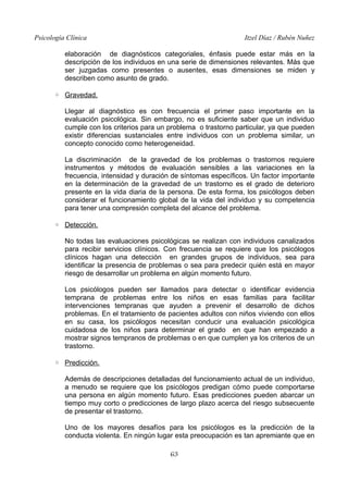 Psicología Clínica

Itzel Díaz / Rubén Nuñez

elaboración de diagnósticos categoriales, énfasis puede estar más en la
descripción de los individuos en una serie de dimensiones relevantes. Más que
ser juzgadas como presentes o ausentes, esas dimensiones se miden y
describen como asunto de grado.
◦ Gravedad.
Llegar al diagnóstico es con frecuencia el primer paso importante en la
evaluación psicológica. Sin embargo, no es suficiente saber que un individuo
cumple con los criterios para un problema o trastorno particular, ya que pueden
existir diferencias sustanciales entre individuos con un problema similar, un
concepto conocido como heterogeneidad.
La discriminación de la gravedad de los problemas o trastornos requiere
instrumentos y métodos de evaluación sensibles a las variaciones en la
frecuencia, intensidad y duración de síntomas específicos. Un factor importante
en la determinación de la gravedad de un trastorno es el grado de deterioro
presente en la vida diaria de la persona. De esta forma, los psicólogos deben
considerar el funcionamiento global de la vida del individuo y su competencia
para tener una compresión completa del alcance del problema.
◦ Detección.
No todas las evaluaciones psicológicas se realizan con individuos canalizados
para recibir servicios clínicos. Con frecuencia se requiere que los psicólogos
clínicos hagan una detección en grandes grupos de individuos, sea para
identificar la presencia de problemas o sea para predecir quién está en mayor
riesgo de desarrollar un problema en algún momento futuro.
Los psicólogos pueden ser llamados para detectar o identificar evidencia
temprana de problemas entre los niños en esas familias para facilitar
intervenciones tempranas que ayuden a prevenir el desarrollo de dichos
problemas. En el tratamiento de pacientes adultos con niños viviendo con ellos
en su casa, los psicólogos necesitan conducir una evaluación psicológica
cuidadosa de los niños para determinar el grado en que han empezado a
mostrar signos tempranos de problemas o en que cumplen ya los criterios de un
trastorno.
◦ Predicción.
Además de descripciones detalladas del funcionamiento actual de un individuo,
a menudo se requiere que los psicólogos predigan cómo puede comportarse
una persona en algún momento futuro. Esas predicciones pueden abarcar un
tiempo muy corto o predicciones de largo plazo acerca del riesgo subsecuente
de presentar el trastorno.
Uno de los mayores desafíos para los psicólogos es la predicción de la
conducta violenta. En ningún lugar esta preocupación es tan apremiante que en
63

 