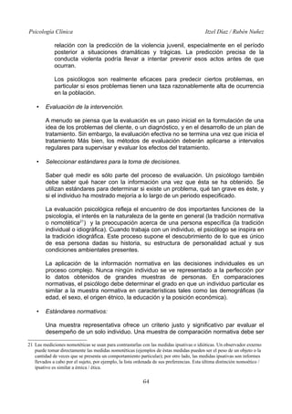 Psicología Clínica

Itzel Díaz / Rubén Nuñez

relación con la predicción de la violencia juvenil, especialmente en el período
posterior a situaciones dramáticas y trágicas. La predicción precisa de la
conducta violenta podría llevar a intentar prevenir esos actos antes de que
ocurran.
Los psicólogos son realmente eficaces para predecir ciertos problemas, en
particular si esos problemas tienen una taza razonablemente alta de ocurrencia
en la población.
•

Evaluación de la intervención.
A menudo se piensa que la evaluación es un paso inicial en la formulación de una
idea de los problemas del cliente, o un diagnóstico, y en el desarrollo de un plan de
tratamiento. Sin embargo, la evaluación efectiva no se termina una vez que inicia el
tratamiento Más bien, los métodos de evaluación deberán aplicarse a intervalos
regulares para supervisar y evaluar los efectos del tratamiento.

•

Seleccionar estándares para la toma de decisiones.
Saber qué medir es sólo parte del proceso de evaluación. Un psicólogo también
debe saber qué hacer con la información una vez que ésta se ha obtenido. Se
utilizan estándares para determinar si existe un problema, qué tan grave es éste, y
si el individuo ha mostrado mejoría a lo largo de un periodo especificado.
La evaluación psicológica refleja el encuentro de dos importantes funciones de la
psicología, el interés en la naturaleza de la gente en general (la tradición normativa
o nomotética21) y la preocupación acerca de una persona específica (la tradición
individual o idiográfica). Cuando trabaja con un individuo, el psicólogo se inspira en
la tradición idiográfica. Este proceso supone el descubrimiento de lo que es único
de esa persona dadas su historia, su estructura de personalidad actual y sus
condiciones ambientales presentes.
La aplicación de la información normativa en las decisiones individuales es un
proceso complejo. Nunca ningún individuo se ve representado a la perfección por
lo datos obtenidos de grandes muestras de personas. En comparaciones
normativas, el psicólogo debe determinar el grado en que un individuo particular es
similar a la muestra normativa en características tales como las demográficas (la
edad, el sexo, el origen étnico, la educación y la posición económica).

•

Estándares normativos:
Una muestra representativa ofrece un criterio justo y significativo par evaluar el
desempeño de un solo individuo. Una muestra de comparación normativa debe ser

21 Las mediciones nomotéticas se usan para contrastarlas con las medidas ipsativas o idióticas. Un observador externo
puede tomar directamente las medidas nomotéticas (ejemplos de éstas medidas pueden ser el peso de un objeto o la
cantidad de veces que se presenta un comportamiento particular); por otro lado, las medidas ipsativas son informes
llevados a cabo por el sujeto, por ejemplo, la lista ordenada de sus preferencias. Esta última distinción nomoético /
ipsativo es similar a émica / ética.

64

 