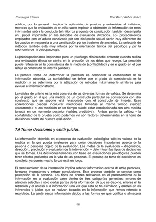 Psicología Clínica

Itzel Díaz / Rubén Nuñez

adultos, por lo general , implica la aplicación de pruebas y entrevistas al individuo,
mientras que la evaluación de un niño suele implicar la obtención de información de otros
informantes sobre la conducta del niño. La pregunta de canalización también desempeña
un papel importante en los métodos de evaluación utilizados. Los procedimientos
empleados con un adulto canalizado por una disfunción sexual serán muy diferentes de
los usados en respuesta a una canalización por un trastorno de ansiedad. La selección de
métodos también está muy influida por la orientación teórica del psicólogo y por la
taxonomía de la psicopatologia.
La preocupación más importante para un psicólogo clínico debe enfrentar cuando realiza
una evaluación clínica se centra en la precisión de los datos que recoge. La precisión
puede reflejarse en la consistencia de la medición (confiabilidad) y en el grado en el que
refleja el constructo de interés (validez).
La primera forma de determinar la precisión es considerar la confiabilidad de la
información obtenida. La confiabilidad se define con el grado de consistencia en la
medición y se determina por la utilización de métodos máximamente similares para
evaluar el mismo constructo.
La validez de criterio es la más concreta de las diversas formas de validez. Se determina
por el grado en el que una medida de un constructo particular se correlaciona con otro
constructo que se supone está relacionado con el constructo de interés. Esas
correlaciones pueden incolucrar mediciones tomadas al mismo tiempo (validez
concurrente), o una medición en un tiempo puede estar correlacionada con otra medida
tomada en un momento posterior (validez predictiva). Ambas partes la validez y la
confiabilidad de la prueba como podemos ver son factores determinantes en la toma de
decisiones dentro de nuestra evaluación.

7.6 Tomar decisiones y emitir juicios.
La información obtenida en el proceso de evaluación psicológica sólo es valiosa en la
medida en la que pueda emplearse para tomar decisiones importantes acerca de la
persona o personas objeto de la evaluación. Las metas de la evaluación – diagnóstico,
detección., predicción y evaluación de la intervención – determinan los tipos de decisiones
que se tomen. Las decisiones tomadas con base en evaluaciones psicológicas pueden
tener efectos profundos en la vida de las personas. El proceso de toma de decisiones es
complejo, ya que es mucho lo que está en juego.
El procesamiento de la información implica obtener información acerca de otras personas,
formarse impresiones y extraer conclusiones. Este proceso también se conoce como
percepción de la persona. Los tipos de errores relevantes en el procesamiento de la
información en la evaluación caen dentro de tres categorías generales: errores de
atención selectiva a sólo ciertas partes de la información de que se dispone, errores en la
retención y el acceso a la información una vez que ésta se ha asimilado, y errores en las
inferencias o juicios que se realizan basados en la información que hemos retenido o
recordado. La gente sesga información debido a las formas en que codifica o almacena
66

 