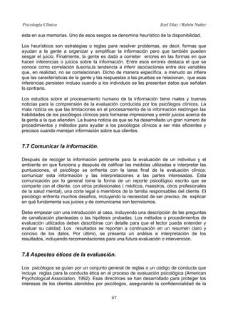 Psicología Clínica

Itzel Díaz / Rubén Nuñez

ésta en sus memorias. Uno de esos sesgos se denomina heurístico de la disponibilidad.
Los heurísticos son estrategias o reglas para resolver problemas, es decir, formas que
ayudan a la gente a organizar y simplificar la información pero que también pueden
sesgar el juicio. Finalmente, la gente es dada a cometer errores en las formas en que
hacen inferencias o juicios sobre la información. Entre esos errores destaca el que se
conoce como correlación ilusoria,la tendencia a inferir asociaciones entre dos variables
que, en realidad, no se correlacionan. Dicho de manera específica, a menudo se infiere
que las características de la gente y las respuestas a las pruebas se relacionan, que esas
inferencias persisten incluso cuando a los individuos se les presentan datos que señalan
lo contrario.
Los estudios sobre el procesamiento humano de la información tiene males y buenas
noticias para la comprensión de la evaluación conducida por los psicólogos clínicos. La
mala noticia es que las limitaciones en el procesamiento de la información restringen las
habilidades de los psicólogos clínicos para formarse impresiones y emitir juicios acerca de
la gente a la que atienden. La buena noticia es que se ha desarrollado un gran número de
procedimientos y métodos para ayudar a los psicólogos clínicos a ser más eficientes y
precisos cuando manejan información sobre sus clientes.

7.7 Comunicar la información.
Después de recoger la información pertinente para la evaluación de un individuo y el
ambiente en que funciona y después de calificar las medidas utilizadas e interpretar las
puntuaciones, el psicólogo se enfrenta con la tarea final de la evaluación clínica:
comunicar esta información y las interpretaciones a las partes interesadas. Esta
comunicación por lo general toma la forma de un reporte psicológico escrito que se
comparte con el cliente, con otros profesionales ( médicos, maestros, otros profesionales
de la salud mental), una corte legal o miembros de la familia responsables del cliente. El
psicólogo enfrenta muchos desafíos, incluyendo la necesidad de ser preciso, de explicar
en qué fundamenta sus juicios y de comunicarse son tecnicismos.
Debe empezar con una introducción al caso, incluyendo una descripción de las preguntas
de canalización planteadas o las hipótesis probadas. Los métodos o procedimientos de
evaluación utilizados deben describirse con detalle para que el lector pueda entender y
evaluar su calidad. Los resultados se reportan a continuación en un resumen claro y
conciso de los datos. Por último, se presenta un análisis e interpretación de los
resultados, incluyendo recomendaciones para una futura evaluación o intervención.

7.8 Aspectos éticos de la evaluación.
Los psicólogos se guían por un conjunto general de reglas o un código de conducta que
incluye reglas para la conducta ética en el proceso de evaluación psicológica (American
Psychological Association, 1992). Esas directrices se han desarrollado para proteger los
intereses de los clientes atendidos por psicólogos, asegurando la confidencialidad de la
67

 