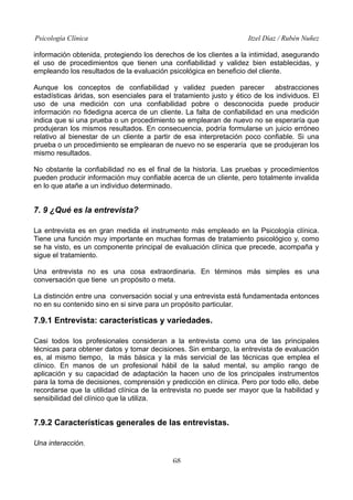 Psicología Clínica

Itzel Díaz / Rubén Nuñez

información obtenida, protegiendo los derechos de los clientes a la intimidad, asegurando
el uso de procedimientos que tienen una confiabilidad y validez bien establecidas, y
empleando los resultados de la evaluación psicológica en beneficio del cliente.
Aunque los conceptos de confiabilidad y validez pueden parecer
abstracciones
estadísticas áridas, son esenciales para el tratamiento justo y ético de los individuos. El
uso de una medición con una confiabilidad pobre o desconocida puede producir
información no fidedigna acerca de un cliente. La falta de confiabilidad en una medición
indica que si una prueba o un procedimiento se emplearan de nuevo no se esperaría que
produjeran los mismos resultados. En consecuencia, podría formularse un juicio erróneo
relativo al bienestar de un cliente a partir de esa interpretación poco confiable. Si una
prueba o un procedimiento se emplearan de nuevo no se esperaría que se produjeran los
mismo resultados.
No obstante la confiabilidad no es el final de la historia. Las pruebas y procedimientos
pueden producir información muy confiable acerca de un cliente, pero totalmente invalida
en lo que atañe a un individuo determinado.

7. 9 ¿Qué es la entrevista?
La entrevista es en gran medida el instrumento más empleado en la Psicología clínica.
Tiene una función muy importante en muchas formas de tratamiento psicológico y, como
se ha visto, es un componente principal de evaluación clínica que precede, acompaña y
sigue el tratamiento.
Una entrevista no es una cosa extraordinaria. En términos más simples es una
conversación que tiene un propósito o meta.
La distinción entre una conversación social y una entrevista está fundamentada entonces
no en su contenido sino en si sirve para un propósito particular.

7.9.1 Entrevista: características y variedades.
Casi todos los profesionales consideran a la entrevista como una de las principales
técnicas para obtener datos y tomar decisiones. Sin embargo, la entrevista de evaluación
es, al mismo tiempo, la más básica y la más servicial de las técnicas que emplea el
clínico. En manos de un profesional hábil de la salud mental, su amplio rango de
aplicación y su capacidad de adaptación la hacen uno de los principales instrumentos
para la toma de decisiones, comprensión y predicción en clínica. Pero por todo ello, debe
recordarse que la utilidad clínica de la entrevista no puede ser mayor que la habilidad y
sensibilidad del clínico que la utiliza.

7.9.2 Características generales de las entrevistas.
Una interacción.
68

 