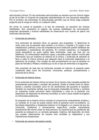 Psicología Clínica

Itzel Díaz / Rubén Nuñez

estructurada (clínica). En las entrevistas estructuradas se requiere que los clínicos hagan
al pie de la letra un conjunto de preguntas estandarizadas en una secuencia específica.
Por el contrario, las entrevistas no estructuradas permiten que el clínico haga cualquier
pregunta que le venga en mente, en cualquier orden.
Sin tomar en cuenta el propósito o el tipo de entrevista, se requieren las mismas
habilidades. Son necesarios el rapport, las buenas habilidades de comunicación,
preguntas apropiadas y buenas habilidades de observación aun cuando se aplica una
entrevista estructurada.
•

Entrevista de admisión.
Una entrevista de admisión tiene, en general, dos propósitos: 1) determinar la
razón para que el paciente haya asistido a la clínica u hospital y 2) juzgar si las
instalaciones, políticas y foco de competencia de la institución podrán satisfacer las
necesidades y expectativas del paciente. En muchas ocasiones, un trabajador
social psiquiátrico es quien realiza tales entrevistas, cada vez más por vía
telefónica. Un entrevistador telefónico capaz y sensible puede obtener mucha dela
información que por tradición se obtenía en la clínica. L entrevista de admisión la
lleva a cabo la misma persona que después hace la entrevista diagnóstica o la
aplicación de pruebas. Una ventaja de este procedimiento es que el paciente no
pase de Herodes a Pilatos a medida que va de un tipo de entrevista a la siguiente.
Otro propósito de este tipo de entrevista consiste en informar al paciente sobre
cuestiones tales como las funciones, honorarios, políticas, procedimientos y
personal de la clínica.

•

Entrevista de historia clínica.
En la entrevista de historia clínica se toman de la manera más completa posible los
antecedentes personales y sociales del paciente. Existe el interés tanto en datos,
fechas y eventos concretos como en los sentimientos del paciente al respecto.
También es importante señalar que la búsqueda implacable de fechas y nombres
en ocasiones puede oscurecer datos importantes y crear en el paciente una
disposición de responder en términos concretos, lo cual a veces impide el progreso
en entrevistas posteriores.
El propósito de la historia clínica consiste en proporcionar antecedentes amplios y
un contexto en el cual se pueda colocar tanto al paciente como al problema. La
tecnología diagnóstica y terapéutica todavía no ha llegado a un avance tal que las
conductas, problemas o pensamientos específicos puedan interpretarse
exactamente del mismo modo en toda persona. Es esencial que los problemas del
paciente se coloquen en un contexto apropiado, histórico, del desarrollo, de modo
que puedan determinarse de manera más confiable su diagnóstico y sus
implicaciones terapéuticas.

•

Entrevista de examen del estado mental.

70

 