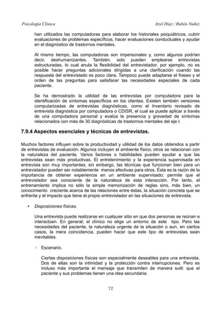Psicología Clínica

Itzel Díaz / Rubén Nuñez

han utilizados las computadoras para elaborar los historiales psiquiátricos, cubrir
evaluaciones de problemas específicos, hacer evaluaciones conductuales y ayudar
en el diagnóstico de trastornos mentales.
Al mismo tiempo, las computadoras son impersonales y, como algunos podrían
decir, deshumanizantes. También, solo pueden emplearse entrevistas
estructuradas, lo cual anula la flexibilidad del entrevistador; por ejemplo, no es
posible hacer preguntas adicionales dirigidas a una clarificación cuando las
respuesta del entrevistado es poco clara. Tampoco puede adaptarse el fraseo y el
orden de las preguntas para satisfacer las necesidades especiales de cada
paciente.
Se ha demostrado la utilidad de las entrevistas por computadora para la
identificación de síntomas específicos en los clientes. Existen también versiones
computarizadas de entrevistas diagnósticas, como el Inventario revisado de
entrevista diagnóstica por computadora o CDISR, el cual se puede aplicar a través
de una computadora personal y evalúa la presencia y gravedad de síntomas
relacionados con más de 30 diagnósticas de trastornos mentales del eje I.

7.9.4 Aspectos esenciales y técnicas de entrevistas.
Muchos factores influyen sobre la productividad y utilidad de los datos obtenidos a partir
de entrevistas de evaluación. Algunos incluyen el ambiente físico; otros se relacionan con
la naturaleza del paciente. Varios factores o habilidades pueden ayudar a que las
entrevistas sean más productivas. El entretenimiento y la experiencia supervisada en
entrevista son muy importantes; sin embargo, las técnicas que funcionan bien para un
entrevistador pueden ser notablemente menos efectivas para otros. Ésta es la razón de la
importancia de obtener experiencia en un ambiente supervisado: permite que el
entrevistador sea consciente de la naturaleza de esta interacción. Por tanto, el
entrenamiento implica no sólo la simple memorización de reglas sino, más bien, un
conocimiento creciente acerca de las relaciones entre éstas, la situación concreta que se
enfrenta y el impacto que tiene el propio entrevistador en las situaciones de entrevista.
•

Disposiciones físicas.
Una entrevista puede realizarse en cualquier sitio en que dos personas se reúnan e
interactúen. En general, el clínico no elige un entorno de este tipo. Pero las
necesidades del paciente, la naturaleza urgente de la situación o aun, en ciertos
casos, la mera coincidencia, pueden hacer que este tipo de entrevistas sean
inevitables.
◦ Escenario.
Ciertas disposiciones físicas son especialmente deseables para una entrevista.
Dos de ellas son la intimidad y la protección contra interrupciones. Pero es
incluso más importante el mensaje que transmiten de manera sutil: que el
paciente y sus problemas tienen una idea secundaria.
72

 
