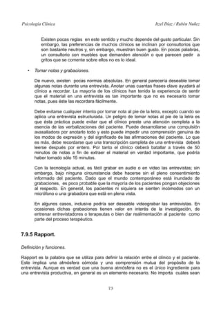 Psicología Clínica

Itzel Díaz / Rubén Nuñez

Existen pocas reglas en este sentido y mucho depende del gusto particular. Sin
embargo, las preferencias de muchos clínicos se inclinan por consultorios que
son bastante neutros y, sin embargo, muestran buen gusto. En pocas palabras,
un consultorio con muebles que demanden atención o que parecen pedir a
gritos que se comente sobre ellos no es lo ideal.
•

Tomar notas y grabaciones.
De nuevo, existen pocas normas absolutas. En general parecería deseable tomar
algunas notas durante una entrevista. Anotar unas cuantas frases clave ayudará al
clínico a recordar. La mayoría de los clínicos han tenido la experiencia de sentir
que el material en una entrevista es tan importante que no es necesario tomar
notas, pues éste las recordara fácilmente.
Debe evitarse cualquier intento por tomar nota al pie de la letra, excepto cuando se
aplica una entrevista estructurada. Un peligro de tomar notas al pie de la letra es
que ésta práctica puede evitar que el clínico preste una atención completa a la
esencia de las verbalizaciones del paciente. Puede desarrollarse una compulsión
avasalladora por anotarlo todo y esto puede impedir una comprensión genuina de
los modos de expresión y del significado de las afirmaciones del paciente. Lo que
es más, debe recordarse que una transcripción completa de una entrevista deberá
leerse después por entero. Por tanto el clínico deberá batallar a través de 50
minutos de notas a fin de extraer el material en verdad importante, que podría
haber tomado sólo 15 minutos.
Con la tecnología actual, es fácil grabar en audio o en video las entrevistas; sin
embargo, bajo ninguna circunstancia debe hacerse sin el pleno consentimiento
informado del paciente. Dado que el mundo contemporáneo está inundado de
grabaciones, es poco probable que la mayoría de los pacientes pongan objeciones
al respecto. En general, los pacientes ni siquiera se sienten incómodos con un
micrófono o una grabadora que está en plena vista.
En algunos casos, inclusive podría ser deseable videograbar las entrevistas. En
ocasiones dichas grabaciones tienen valor en interés de la investigación, de
entrenar entrevistadores o terapeutas o bien dar realimentación al paciente como
parte del proceso terapéutico.

7.9.5 Rapport.
Definición y funciones.
Rapport es la palabra que se utiliza para definir la relación entre el clínico y el paciente.
Este implica una atmósfera cómoda y una comprensión mutua del propósito de la
entrevista. Aunque es verdad que una buena atmósfera no es el único ingrediente para
una entrevista productiva, en general es un elemento necesario. No importa cuáles sean
73

 