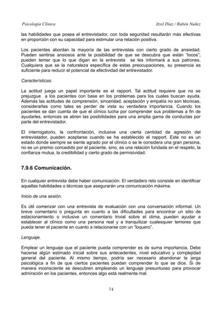 Psicología Clínica

Itzel Díaz / Rubén Nuñez

las habilidades que posea el entrevistador, con toda seguridad resultarán más efectivas
en proporción con su capacidad para estimular una relación positiva.
Los pacientes abordan la mayoría de las entrevistas con cierto grado de ansiedad.
Pueden sentirse ansiosos ante la posibilidad de que se descubra que están “locos”;
pueden temer que lo que digan en la entrevista se les informará a sus patrones.
Cualquiera que se la naturaleza específica de estas preocupaciones, su presencia es
suficiente para reducir el potencial de efectividad del entrevistador.
Características.
La actitud juega un papel importante es el rapport. Tal actitud requiere que no se
prejuzgue a los pacientes con base en los problemas para los cuales buscan ayuda.
Además las actitudes de comprensión, sinceridad, aceptación y empatía no son técnicas,
considerarlas como tales es perder de vista su verdadera importancia. Cuando los
pacientes se dan cuenta de que el clínico lucha por comprender sus problemas a fin de
ayudarles, entonces se abren las posibilidades para una amplia gama de conductas por
parte del entrevistador.
El interrogatorio, la confrontación, inclusive una cierta cantidad de agresión del
entrevistador, pueden aceptarse cuando se ha establecido el rapport. Este no es un
estado donde siempre se siente agrado por el clínico o se le considera una gran persona,
no es un premio concedido por el paciente, sino, es una relación fundada en el respeto, la
confianza mutua, la credibilidad y cierto grado de permisividad.

7.9.6 Comunicación.
En cualquier entrevista debe haber comunicación. El verdadero reto consiste en identificar
aquellas habilidades o técnicas que asegurarán una comunicación máxima.
Inicio de una sesión.
Es útil comenzar con una entrevista de evaluación con una conversación informal. Un
breve comentario o pregunta en cuanto a las dificultades para encontrar un sitio de
estacionamiento o inclusive un comentario trivial sobre el clima, pueden ayudar a
establecer al clínico como una persona real y a tranquilizar cualesquier temores que
pueda tener el paciente en cuanto a relacionarse con un “loquero”.
Lenguaje.
Emplear un lenguaje que el paciente pueda comprender es de suma importancia. Debe
hacerse algún estimado inicial sobre sus antecedentes, nivel educativo y complejidad
general del paciente. Al mismo tiempo, podría ser necesario abandonar la jerga
psicológica a fin de que ciertos pacientes puedan comprender lo que se dice. Si de
manera inconsciente se descubren empleando un lenguaje presuntuoso para provocar
admiración en los pacientes, entonces algo está realmente mal.
74

 