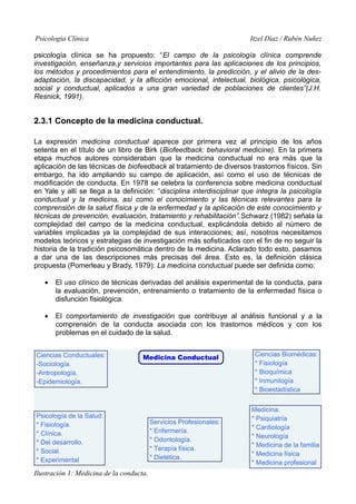 Psicología Clínica

Itzel Díaz / Rubén Nuñez

psicología clínica se ha propuesto: “El campo de la psicología clínica comprende
investigación, enseñanza,y servicios importantes para las aplicaciones de los principios,
los métodos y procedimientos para el entendimiento, la predicción, y el alivio de la desadaptación, la discapacidad, y la aflicción emocional, intelectual, biológica, psicológica,
social y conductual, aplicados a una gran variedad de poblaciones de clientes”(J.H.
Resnick, 1991).

2.3.1 Concepto de la medicina conductual.
La expresión medicina conductual aparece por primera vez al principio de los años
setenta en el título de un libro de Birk (Biofeedback: behavioral medicine). En la primera
etapa muchos autores consideraban que la medicina conductual no era más que la
aplicación de las técnicas de biofeedback al tratamiento de diversos trastornos físicos. Sin
embargo, ha ido ampliando su campo de aplicación, así como el uso de técnicas de
modificación de conducta. En 1978 se celebra la conferencia sobre medicina conductual
en Yale y allí se llega a la definición: “disciplina interdisciplinar que integra la psicología
conductual y la medicina, así como el conocimiento y las técnicas relevantes para la
comprensión de la salud física y de la enfermedad y la aplicación de este conocimiento y
técnicas de prevención, evaluación, tratamiento y rehabilitación”.Schwarz (1982) señala la
complejidad del campo de la medicina conductual, explicándola debido al número de
variables implicadas ya la complejidad de sus interacciones; así, nosotros necesitamos
modelos teóricos y estrategias de investigación más sofisticados con el fin de no seguir la
historia de la tradición psicosomática dentro de la medicina. Aclarado todo esto, pasamos
a dar una de las descripciones más precisas del área. Esto es, la definición clásica
propuesta (Pomerleau y Brady, 1979): La medicina conductual puede ser definida como:
•

El uso clínico de técnicas derivadas del análisis experimental de la conducta, para
la evaluación, prevención, entrenamiento o tratamiento de la enfermedad física o
disfunción fisiológica.

•

El comportamiento de investigación que contribuye al análisis funcional y a la
comprensión de la conducta asociada con los trastornos médicos y con los
problemas en el cuidado de la salud.

Ilustración 1: Medicina de la conducta.

6

 