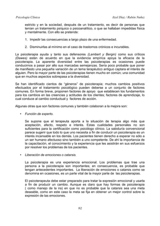 Psicología Clínica

Itzel Díaz / Rubén Nuñez

estricto y en la sociedad, después de un tratamiento, es decir de personas que
tenían un tratamiento psíquico o psicoanalítico, o que se hallaban impedidas física
y mentalmente. Con ello se pretende:
1. Impedir las consecuencias a largo plazo de una enfermedad.
2. Disminuirlas al mínimo en el caso de trastornos crónicos e incurables.
La psicoterapia ayuda y tanto sus defensores (Lambert y Bergin) como sus críticos
(Dawes) están de acuerdo en que la evidencia empírica apoya la eficacia de la
psicoterapia. La aparente diversidad entre las psicoterapias es ocasiones puede
conducirnos a pasar por alto sus marcadas semejanzas. Sería poco probable que poner
de manifiesto una pequeña variación de un tema terapéutico antiguo captara el interés de
alguien. Pero la mayor parte de las psicoterapias tienen mucho en común; una comunidad
que en muchos aspectos sobrepasa a la diversidad.
Se han identificado cientos de “géneros” de psicoterapia; muchos cambios positivos
efectuados por el tratamiento psicológico pueden deberse a un conjunto de factores
comunes. En forma breve, proponen factores de apoyo que establecen los fundamentos
para los cambios en las creencias y actitudes de los clientes; factores de aprendizaje, lo
cual conduce al cambio conductual y factores de acción.
Algunas otras que son factores comunes y también colaboran a la mejora son:
•

Función de experto.
Se supone que el terapeuta aporta a la situación de terapia algo más que
aceptación, afecto, respeto e interés. Estas cualidades personales no son
suficientes para la certificación como psicólogo clínico. La sabiduría convencional
parece sugerir que todo lo que uno necesita a fin de conducir un psicoterapia es un
interés incansable en los demás. Los pacientes tienen derecho a esperar no sólo a
un ser humano afectuoso sino también a uno competente. De ahí la importancia de
la capacitación, el conocimiento y la experiencia que les asistirán en sus esfuerzos
por resolver los problemas de los pacientes.

•

Liberación de emociones o catarsis.
La psicoterapia es una experiencia emocional. Los problemas que trae una
persona a la psicoterapia son importantes; en consecuencia, es probable que
tengan antecedentes importantes. La liberación de emociones o catarsis como se
denomina en ocasiones, es un parte vital de la mayor parte de las psicoterapias.
El psicoterapeuta debe estar preparado para tratar la expresión emocional y usarla
a fin de producir un cambio. Aunque es claro que hay formas de psicoterapia
( como manejo de la ira) en que no es probable que la catarsis sea una meta
deseable, como en este caso la meta se fija en obtener un mejor control sobre la
expresión de las emociones.

82

 