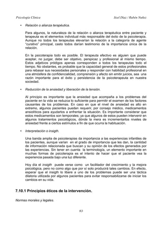 Psicología Clínica
•

Itzel Díaz / Rubén Nuñez

Relación o alianza terapéutica.
Para algunos, la naturaleza de la relación o alianza terapéutica entre paciente y
terapeuta es el elementos individual más responsable del éxito de la psicoterapia.
Aunque no todos los terapeutas elevarían la relación a la categoría de agente
“curativo” principal, casto todos darían testimonio de la importancia única de la
relación.
En la psicoterapia todo es posible. El terapeuta efectivo es alguien que puede
aceptar, no juzgar, debe ser objetivo, perspicaz y profesional al mismo tiempo.
Estos adjetivos pródigos apenas corresponden a todos los terapeutas todo el
tiempo. No obstantes, es probable que la capacidad general de estos profesionales
para rebasar sus necesidades personales y responder con habilidad profesional en
una atmósfera de confidencialidad, comprensión y afecto sin emitir juicios, sea una
razón importante para el éxito y persistencia de la psicoterapeuta en nuestra
sociedad.

•

Reducción de la ansiedad y liberación de la tensión.
Al principio es importante que la ansiedad que acompaña a los problemas del
paciente en la vida se reduzca lo suficiente para permitir el examen de los factores
causantes de los problemas. En caso en que el nivel de ansiedad es alto en
extremo, algunos pacientes pueden requerir, por consejo médico, medicamentos
ansiolíticos para ayudarlos a enfrentar la situación. Es importante considerar que
estos medicamentos son temporales; ya que algunos de estos pueden intervenir en
algunos tratamientos psicológicos, dónde la mera es incrementarlos niveles de
ansiedad frente a ciertos estímulos a fin de que ocurra la habituación.

•

Interpretación o insigth.
Una banda amplia de psicoterapias da importancia a las experiencias infantiles de
los pacientes, aunque varían en el grado de importancia que les dan, la cantidad
de información relacionada que buscan y su opinión de los efectos generados por
las experiencias. Sin tener en cuenta la terminología, un elemento importante en
muchas formas de psicoterapia es el intento de hacer que el paciente vea la
experiencia pasada bajo una luz diferente.
Hoy día el insigth puede verse como un facilitador del crecimiento y la mejora
psicológica, pero no como algo que por sí solo producirá tales cambios. En efecto,
esperar que el insigth lo libere a uno de los problemas puede ser una táctica
dilatoria utilizada por algunos pacientes para evitar responsabilizarse de iniciar los
cambios en su vida.

7.10.1 Principios éticos de la intervención.
Normas morales y legales.
83

 