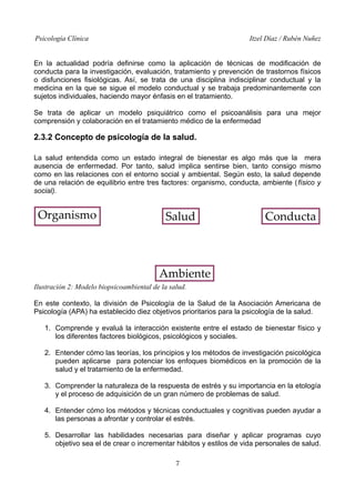 Psicología Clínica

Itzel Díaz / Rubén Nuñez

En la actualidad podría definirse como la aplicación de técnicas de modificación de
conducta para la investigación, evaluación, tratamiento y prevención de trastornos físicos
o disfunciones fisiológicas. Así, se trata de una disciplina indisciplinar conductual y la
medicina en la que se sigue el modelo conductual y se trabaja predominantemente con
sujetos individuales, haciendo mayor énfasis en el tratamiento.
Se trata de aplicar un modelo psiquiátrico como el psicoanálisis para una mejor
comprensión y colaboración en el tratamiento médico de la enfermedad

2.3.2 Concepto de psicología de la salud.
La salud entendida como un estado integral de bienestar es algo más que la mera
ausencia de enfermedad. Por tanto, salud implica sentirse bien, tanto consigo mismo
como en las relaciones con el entorno social y ambiental. Según esto, la salud depende
de una relación de equilibrio entre tres factores: organismo, conducta, ambiente (físico y
social).

Ilustración 2: Modelo biopsicoambiental de la salud.
En este contexto, la división de Psicología de la Salud de la Asociación Americana de
Psicología (APA) ha establecido diez objetivos prioritarios para la psicología de la salud.
1. Comprende y evaluá la interacción existente entre el estado de bienestar físico y
los diferentes factores biológicos, psicológicos y sociales.
2. Entender cómo las teorías, los principios y los métodos de investigación psicológica
pueden aplicarse para potenciar los enfoques biomédicos en la promoción de la
salud y el tratamiento de la enfermedad.
3. Comprender la naturaleza de la respuesta de estrés y su importancia en la etología
y el proceso de adquisición de un gran número de problemas de salud.
4. Entender cómo los métodos y técnicas conductuales y cognitivas pueden ayudar a
las personas a afrontar y controlar el estrés.
5. Desarrollar las habilidades necesarias para diseñar y aplicar programas cuyo
objetivo sea el de crear o incrementar hábitos y estilos de vida personales de salud.
7

 