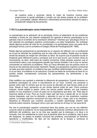 Psicología Clínica

Itzel Díaz / Rubén Nuñez

de nuestros actos y acciones; dando lo mejor de nosotros mismos para
proporcionar la ayuda solicitada y cumplir con las tareas propias de la profesión
(con: puntualidad, calidad, eficiencia y efectividad) promoviendo siempre la salud y
el desarrollo integral de las personas.

7.10.3 La psicoterapia como tratamiento.
La psicoterapia es la aplicación de la psicología clínica al tratamiento de los problemas
mentales a través de una relación terapéutica En general el término psicoterapia se ha
aplicado más en el ámbito de la orientación dinámica 23 mientras que "psicología clínica" lo
han aplicado los psicólogos cognitivo conductuales a su labor terapéutica. Sin embargo
desde algunos puntos de vista se ha considerado a la psicoterapia como una parte de la
psicología clínica y así la considera el Colegio Oficial de Psicólogos(COP, 1999).
Desde algunas perspectivas la psicoterapia es un espacio de reflexión con un profesional
en el que se afrontan los problemas que en esta vida nos asaltan. Desde aquí es desde
donde las terapias de insight han afrontado su labor. Se supone que el paciente acude al
terapeuta para reflexionar juntos y averiguar que es lo que ocurre, que muchas veces es
inconsciente, es decir, está fuera de nuestra conciencia. Estas terapias suponen que el
conocimiento salva y que averiguando aquello que hemos olvidado o de lo que no somos
conscientes se soluciona el problema. Pero ya Freud afirmaba que era preciso revivir el
trauma en las sesiones para poder resolverlo. Desde una perspectiva cognitivo conductual
se sabe que para resolver un problema hay que modificar determinadas conductas, y que
si no se hace, el problema no se soluciona. Cuando se habla de conductas se hace en un
sentido amplio, considerando conductas los pensamientos, los sentimientos y las
emociones.
Esta metáfora nos ayudará a entender la diferencia de perspectiva: Cuando tenemos un
problema psicológico es como si estuviéramos en un hoyo. Cuando nos ponemos a
pensar cómo salir, lo primero que se nos ocurre es dilucidar por qué hemos caído en el
hoyo. Desde el hoyo, pensamos en por donde íbamos antes de caer. Cómo pudimos
tropezar, donde estaba la piedra, cómo nos hemos podido distraer, por qué nuestros
padres no nos enseñaron a mirar al suelo con la importancia que tiene, etc. Todo esto lo
hacemos desde el hoyo. Pero es mucho mejor salir del hoyo y desde allí ver en donde
hemos tropezado, qué nos ha distraído y aprender lo que no nos enseñaron nuestros
padres. La terapia cognitivo conductual nos saca del hoyo y, luego, solo si es necesario,
desactiva la influencia que nuestros recuerdos y nuestro aprendizaje anterior está
teniendo sobre nosotros. Averiguar cómo o por qué caímos en el hoyo no nos saca de él.
Por eso la psicoterapia cognitivo conductual tiene dos partes, por una es una reflexión
conjunta sobre el problema. Es la responsabilidad del paciente contribuir plenamente a la
definición del problema, que no es más que aquello que le preocupa y le lleva a la
consulta. Una vez establecida la visión que el paciente tiene de su problema, bajo la guía
del terapeuta, se realiza el análisis funcional del problema, enunciándolo en términos
operativos y modificables. Se fijan así los objetivos de la terapia y comienza el
23 Psicoanalísis, Terapia humanista ...

88

 