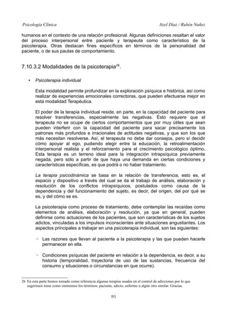 Psicología Clínica

Itzel Díaz / Rubén Nuñez

humanos en el contexto de una relación profesional. Algunas definiciones resaltan el valor
del proceso interpersonal entre paciente y terapeuta como característico de la
psicoterapia. Otras destacan fines específicos en términos de la personalidad del
paciente, o de sus pautas de comportamiento.

7.10.3.2 Modalidades de la psicoterapia 26.
•

Psicoterapia individual
Esta modalidad permite profundizar en la exploración psíquica e histórica, así como
realizar de experiencias emocionales correctoras, que pueden efectuarse mejor en
esta modalidad Terapéutica.
El poder de la terapia individual reside, en parte, en la capacidad del paciente para
resolver transferencias, especialmente las negativas. Ésto requiere que el
terapeuta no se ocupe de ciertos comportamientos que por muy útiles que sean
pueden interferir con la capacidad del paciente para sacar precisamente los
patrones más profundos e irracionales de actitudes negativas, y que son los que
más necesitan resolverse. Así, el terapeuta no debe dar consejos, pero sí decidir
cómo apoyar al ego, pudiendo elegir entre la educación, la retroalimentación
interpersonal realista y el reforzamiento para el crecimiento psicológico óptimo.
Esta terapia es un terreno ideal para la integración intrapsíquica previamente
negada, pero sólo a partir de que haya una demanda en ciertas condiciones y
características específicas, es que podrá o no haber tratamiento.
La terapia psicodinámica se basa en la relación de transferencia, esto es, el
espacio y dispositivo a través del cual se da el trabajo de análisis, elaboración y
resolución de los conflictos intrapsíquicos, postulados como causa de la
dependencia y del funcionamiento del sujeto, es decir, del origen, del por qué se
es, y del cómo se es.
La psicoterapia como proceso de tratamiento, debe contemplar las recaídas como
elementos de análisis, elaboración y resolución, ya que en general, pueden
definirse como actuaciones de los pacientes, que son características de los sujetos
adictos, vinculadas a los impulsos inconscientes ante situaciones angustiantes. Los
aspectos principales a trabajar en una psicoterapia individual, son las siguientes:
◦ Las razones que llevan al paciente a la psicoterapia y las que pueden hacerle
permanecer en ella.
◦ Condiciones psíquicas del paciente en relación a la dependencia, es decir, a su
historia (temporalidad, trayectoria de uso de las sustancias, frecuencia del
consumo y situaciones o circunstancias en que ocurre).

26 En esta parte hemos tomado como referencia algunas terapias usadas en el control de adicciones por lo que
sugerimos tome como sinónimos los términos; paciente, adicto, enfermo u algún otro similar. Gracias.

91

 