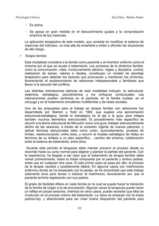 Psicología Clínica

Itzel Díaz / Rubén Nuñez

◦ Es activa.
◦ Se apoya en gran medida en el descubrimiento guiado y la comprobación
empírica de las creencias.
La aplicación terapéutica de este modelo, que consiste en modificar el sistema de
creencias del individuo, va más allá de enseñarle a evitar o afrontar las situaciones
de alto riesgo.
•

Terapia familiar.
Esta modalidad considera a la familia como paciente y al miembro enfermo como el
síntoma por el que se acude a tratamiento. Los procesos de la dinámica familiar,
como la comunicación, roles, involucramiento afectivo, reglas y disciplina, control,
realización de tareas, valores e ideales, constituyen un modelo de abordaje
terapéutico para detectar los factores que promueven y mantienen los síntomas,
favoreciendo el esclarecimiento de relaciones interpersonales y familiares que
llevan a la solución del conflicto.
Las distintas orientaciones teóricas de esta modalidad incluyen: la estructuralsistémica, estratégica, psicodinámica y los enfoques conductuales. Las
intervenciones pueden centrarse en el paciente, en la familia nuclear, en el
cónyuge y en el tratamiento simultáneo multifamiliar y de redes sociales.
Una de las propuestas para el trabajo en terapia familiar con adicciones fue
desarrollada por Stanton y Todd en 1982, que sugiere una aproximación
estructural-estratégica, donde lo estratégico es el eje o la guía, pero integra
también muchos elementos estructurales. El procedimiento más específico es
recurrir a la teoría estructural de Minuchin como una guía; trabajar estructuralmente
dentro de las sesiones, a través de la conexión vigente de nuevos patrones, y
aplicar técnicas estructurales tales como unión, acomodamiento, pruebas de
límites, reestructuración, entre otras, y recurrir al modelo estratégico de Haley en
términos de su énfasis a un plan específico, , cambio del síntoma, colaboración
entre el sistema de tratamiento, entre otros.
Durante este período el terapeuta debe intentar prevenir el proceso desde su
recorrido hasta su curso normal para aligerar y planear la partida del paciente. Con
la experiencia, ha llegado a ser claro que el tratamiento de terapia familiar debe
versar primeramente, sobre la triada compuesta por el paciente y ambos padres,
antes que en cualquier otra cosa. Si este primer paso se pasa por alto, el proceso
de la terapia vacilará y posiblemente fallará. En algunos casos con matrimonios
enfermos donde se ha empezado con la pareja, se ha encontrado que este trabajo
solamente sirve para tensar o disolver el matrimonio, favoreciendo así, que el
paciente termine regresando con sus padres.
El grado de facilidad difiere en cada familia en la cual se puede hacer la transición
de la familia de origen a la de procreación. Algunas veces el terapeuta puede hacer
un reflejo en pocas sesiones, mientras en otros casos, puede necesitar que ellos se
involucren en el proceso mismo del tratamiento. La clave es empezar con la triada
padres-hijo, y abandonarla para así crear buena disposición del paciente para
93

 