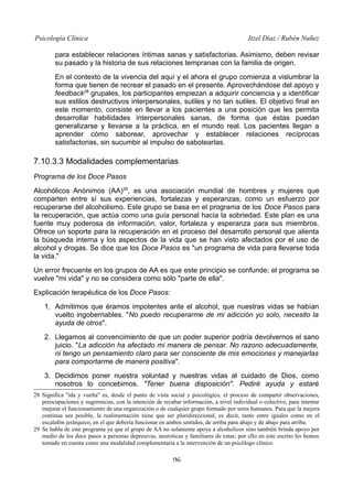 Psicología Clínica

Itzel Díaz / Rubén Nuñez

para establecer relaciones íntimas sanas y satisfactorias. Asimismo, deben revisar
su pasado y la historia de sus relaciones tempranas con la familia de origen.
En el contexto de la vivencia del aquí y el ahora el grupo comienza a vislumbrar la
forma que tienen de recrear el pasado en el presente. Aprovechándose del apoyo y
feedback28 grupales, los participantes empiezan a adquirir conciencia y a identificar
sus estilos destructivos interpersonales, sutiles y no tan sutiles. El objetivo final en
este momento, consiste en llevar a los pacientes a una posición que les permita
desarrollar habilidades interpersonales sanas, de forma que éstas puedan
generalizarse y llevarse a la práctica, en el mundo real. Los pacientes llegan a
aprender cómo saborear, aprovechar y establecer relaciones recíprocas
satisfactorias, sin sucumbir al impulso de sabotearlas.

7.10.3.3 Modalidades complementarias
Programa de los Doce Pasos
Alcohólicos Anónimos (AA)29, es una asociación mundial de hombres y mujeres que
comparten entre sí sus experiencias, fortalezas y esperanzas, como un esfuerzo por
recuperarse del alcoholismo. Este grupo se basa en el programa de los Doce Pasos para
la recuperación, que actúa como una guía personal hacia la sobriedad. Este plan es una
fuente muy poderosa de información, valor, fortaleza y esperanza para sus miembros.
Ofrece un soporte para la recuperación en el proceso del desarrollo personal que alienta
la búsqueda interna y los aspectos de la vida que se han visto afectados por el uso de
alcohol y drogas. Se dice que los Doce Pasos es "un programa de vida para llevarse toda
la vida."
Un error frecuente en los grupos de AA es que este principio se confunde; el programa se
vuelve "mi vida" y no se considera como sólo "parte de ella".
Explicación terapéutica de los Doce Pasos:
1. Admitimos que éramos impotentes ante el alcohol, que nuestras vidas se habían
vuelto ingobernables. "No puedo recuperarme de mi adicción yo solo, necesito la
ayuda de otros".
2. Llegamos al convencimiento de que un poder superior podría devolvernos el sano
juicio. "La adicción ha afectado mi manera de pensar. No razono adecuadamente,
ni tengo un pensamiento claro para ser consciente de mis emociones y manejarlas
para comportarme de manera positiva".
3. Decidimos poner nuestra voluntad y nuestras vidas al cuidado de Dios, como
nosotros lo concebimos. "Tener buena disposición". Pediré ayuda y estaré
28 Significa "ida y vuelta" es, desde el punto de vista social y psicológico, el proceso de compartir observaciones,
preocupaciones y sugerencias, con la intención de recabar información, a nivel individual o colectivo, para intentar
mejorar el funcionamiento de una organización o de cualquier grupo formado por seres humanos. Para que la mejora
continua sea posible, la realimentación tiene que ser pluridireccional, es decir, tanto entre iguales como en el
escalafón jerárquico, en el que debería funcionar en ambos sentidos, de arriba para abajo y de abajo para arriba.
29 Se habla de este programa ya que el grupo de AA no solamente apoya a alcoholicos sino también brinda apoyo por
medio de los doce pasos a personas depresivas, neuroticas y familiares de estas; por ello en este escrito les hemos
tomado en cuenta como una modalidad complementaria a la intervención de un psicólogo clínico.

96

 