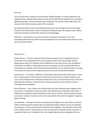 him most.
Like in all wars there is always evil to be present. Madam Defarge is a brutal, embittered, and
vengeful woman. She plans then attacks, just like all the blood thirsty people that are involved in
fighting during wars. She tears families apart, people fear her and she is down right nasty. She
represents the violent and gory aspect of the revolution.
By reading between the lines and analyzing novels, we can learn things that cannot be taught.
Emotions and conflicts allow readers to experience things through other people's eyes. Dickens
took these characters and let them represent something bigger.
Therefore, I recommend it to any one who likes to read about revolutions. It is a very
interesting novel which also shows the using of guillotine any many other things which are never
seen in this world today.s

Character list----Charles Darnay - A French aristocrat by birth, Darnay chooses to live in England because he
cannot bear to be associated with the cruel injustices of the French social system. Darnay
displays great virtue in his rejection of the snobbish and cruel values of his uncle, the Marquis
Evrémonde. He exhibits an admirable honesty in his decision to reveal to Doctor Manette his
true identity as a member of the infamous Evrémonde family. So, too, does he prove his courage
in his decision to return to Paris at great personal risk to save the imprisoned Gabelle.
Sydney Carton - An insolent, indifferent, and alcoholic attorney who works with Stryver. Carton
has no real prospects in life and doesn’t seem to be in pursuit of any. He does, however, love
Lucie, and his feelings for her eventually transform him into a man of profound merit. At first the
polar opposite of Darnay, in the end Carton morally surpasses the man to whom he bears a
striking physical resemblance.
Doctor Manette - Lucie’s father and a brilliant physician, Doctor Manette spent eighteen years
as a prisoner in the Bastille. At the start of the novel, Manette does nothing but make shoes, a
hobby that he adopted to distract himself from the tortures of prison. As he overcomes his past
as a prisoner, however, he proves to be a kind, loving father who prizes his daughter’s happiness
above all things.
Lucie Manette - A young French woman who grew up in England, Lucie was raised as a ward of
Tellson’s Bank because her parents were assumed dead. Dickens depicts Lucie as an archetype
of compassion. Her love has the power to bind her family together—the text often refers to her
as the “golden thread.” Furthermore, her love has the power to transform those around her. It
enables her father to be “recalled to life,” and it sparks Sydney Carton’s development from a

 