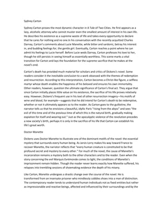 Sydney Carton
Sydney Carton proves the most dynamic character in A Tale of Two Cities. He first appears as a
lazy, alcoholic attorney who cannot muster even the smallest amount of interest in his own life.
He describes his existence as a supreme waste of life and takes every opportunity to declare
that he cares for nothing and no one.In his conversation with the recently acquitted Charles
Darnay, Carton’s comments about Lucie Manette, while bitter and sardonic, betray his interest
in, and budding feelings for, the gentle girl. Eventually, Carton reaches a point where he can
admit his feelings to Lucie herself. Before Lucie weds Darnay, Carton professes his love to her,
though he still persists in seeing himself as essentially worthless. This scene marks a vital
transition for Carton and lays the foundation for the supreme sacrifice that he makes at the
novel’s end.
Carton’s death has provided much material for scholars and critics of Dickens’s novel. Some
readers consider it the inevitable conclusion to a work obsessed with the themes of redemption
and resurrection. According to this interpretation, Carton becomes a Christ-like figure, a selfless
martyr whose death enables the happiness of his beloved and ensures his own immortality.
Other readers, however, question the ultimate significance of Carton’s final act. They argue that
since Carton initially places little value on his existence, the sacrifice of his life proves relatively
easy. However, Dickens’s frequent use in his text of other resurrection imagery—his motifs of
wine and blood, for example—suggests that he did intend for Carton’s death to be redemptive,
whether or not it ultimately appears so to the reader. As Carton goes to the guillotine, the
narrator tells us that he envisions a beautiful, idyllic Paris “rising from the abyss” and sees “the
evil of this time and of the previous time of which this is the natural birth, gradually making
expiation for itself and wearing out.” Just as the apocalyptic violence of the revolution precedes
a new society’s birth, perhaps it is only in the sacrifice of his life that Carton can establish his
life’s great worth.
Doctor Manette
Dickens uses Doctor Manette to illustrate one of the dominant motifs of the novel: the essential
mystery that surrounds every human being. As Jarvis Lorry makes his way toward France to
recover Manette, the narrator reflects that “every human creature is constituted to be that
profound secret and mystery to every other.” For much of the novel, the cause of Manette’s
incarceration remains a mystery both to the other characters and to the reader. Even when the
story concerning the evil Marquis Evrémonde comes to light, the conditions of Manette’s
imprisonment remain hidden. Though the reader never learns exactly how Manette suffered, his
relapses into trembling sessions of shoemaking evidence the depth of his misery.
Like Carton, Manette undergoes a drastic change over the course of the novel. He is
transformed from an insensate prisoner who mindlessly cobbles shoes into a man of distinction.
The contemporary reader tends to understand human individuals not as fixed entities but rather
as impressionable and reactive beings, affected and influenced by their surroundings and by the

 