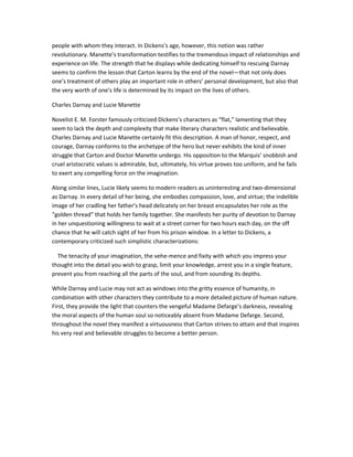 people with whom they interact. In Dickens’s age, however, this notion was rather
revolutionary. Manette’s transformation testifies to the tremendous impact of relationships and
experience on life. The strength that he displays while dedicating himself to rescuing Darnay
seems to confirm the lesson that Carton learns by the end of the novel—that not only does
one’s treatment of others play an important role in others’ personal development, but also that
the very worth of one’s life is determined by its impact on the lives of others.
Charles Darnay and Lucie Manette
Novelist E. M. Forster famously criticized Dickens’s characters as “flat,” lamenting that they
seem to lack the depth and complexity that make literary characters realistic and believable.
Charles Darnay and Lucie Manette certainly fit this description. A man of honor, respect, and
courage, Darnay conforms to the archetype of the hero but never exhibits the kind of inner
struggle that Carton and Doctor Manette undergo. His opposition to the Marquis’ snobbish and
cruel aristocratic values is admirable, but, ultimately, his virtue proves too uniform, and he fails
to exert any compelling force on the imagination.
Along similar lines, Lucie likely seems to modern readers as uninteresting and two-dimensional
as Darnay. In every detail of her being, she embodies compassion, love, and virtue; the indelible
image of her cradling her father’s head delicately on her breast encapsulates her role as the
“golden thread” that holds her family together. She manifests her purity of devotion to Darnay
in her unquestioning willingness to wait at a street corner for two hours each day, on the off
chance that he will catch sight of her from his prison window. In a letter to Dickens, a
contemporary criticized such simplistic characterizations:
The tenacity of your imagination, the vehe-mence and fixity with which you impress your
thought into the detail you wish to grasp, limit your knowledge, arrest you in a single feature,
prevent you from reaching all the parts of the soul, and from sounding its depths.
While Darnay and Lucie may not act as windows into the gritty essence of humanity, in
combination with other characters they contribute to a more detailed picture of human nature.
First, they provide the light that counters the vengeful Madame Defarge’s darkness, revealing
the moral aspects of the human soul so noticeably absent from Madame Defarge. Second,
throughout the novel they manifest a virtuousness that Carton strives to attain and that inspires
his very real and believable struggles to become a better person.

 