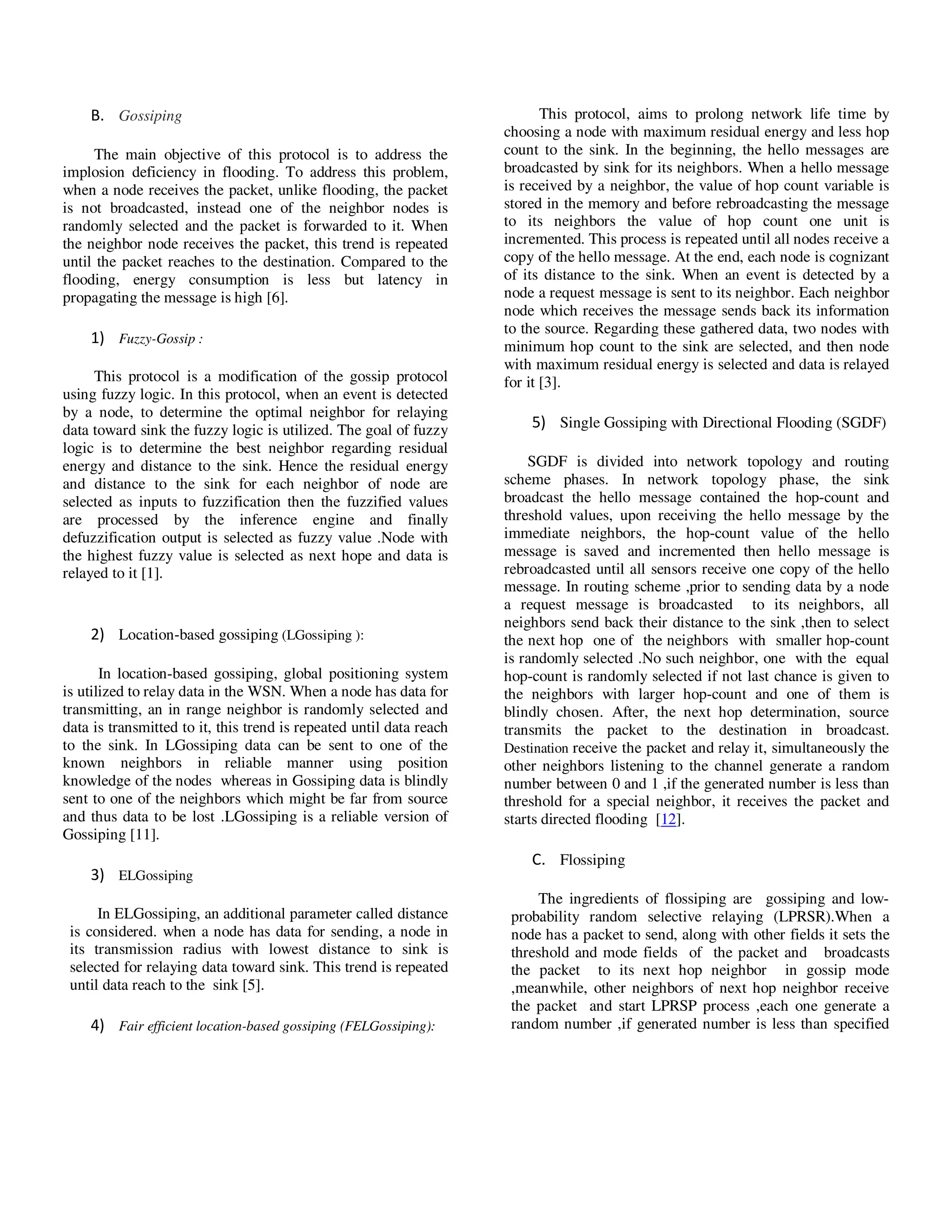 Yousef et al. / Journal of Computing Technologies

B. Gossiping
The main objective of this protocol is to address the
implosion deficiency in flooding. To address this problem,
when a node receives the packet, unlike flooding, the packet
is not broadcasted, instead one of the neighbor nodes is
randomly selected and the packet is forwarded to it. When
the neighbor node receives the packet, this trend is repeated
until the packet reaches to the destination. Compared to the
flooding, energy consumption is less but latency in
propagating the message is high [6].

1) Fuzzy-Gossip :
This protocol is a modification of the gossip protocol
using fuzzy logic. In this protocol, when an event is detected
by a node, to determine the optimal neighbor for relaying
data toward sink the fuzzy logic is utilized. The goal of fuzzy
logic is to determine the best neighbor regarding residual
energy and distance to the sink. Hence the residual energy
and distance to the sink for each neighbor of node are
selected as inputs to fuzzification then the fuzzified values
are processed by the inference engine and finally
defuzzification output is selected as fuzzy value .Node with
the highest fuzzy value is selected as next hope and data is
relayed to it [1].

2) Location-based gossiping (LGossiping ):
In location-based gossiping, global positioning system
is utilized to relay data in the WSN. When a node has data for
transmitting, an in range neighbor is randomly selected and
data is transmitted to it, this trend is repeated until data reach
to the sink. In LGossiping data can be sent to one of the
known neighbors in reliable manner using position
knowledge of the nodes whereas in Gossiping data is blindly
sent to one of the neighbors which might be far from source
and thus data to be lost .LGossiping is a reliable version of
Gossiping [11].

Vol 2, Issue 8

ISSN 2278 – 3814

This protocol, aims to prolong network life time by
choosing a node with maximum residual energy and less hop
count to the sink. In the beginning, the hello messages are
broadcasted by sink for its neighbors. When a hello message
is received by a neighbor, the value of hop count variable is
stored in the memory and before rebroadcasting the message
to its neighbors the value of hop count one unit is
incremented. This process is repeated until all nodes receive a
copy of the hello message. At the end, each node is cognizant
of its distance to the sink. When an event is detected by a
node a request message is sent to its neighbor. Each neighbor
node which receives the message sends back its information
to the source. Regarding these gathered data, two nodes with
minimum hop count to the sink are selected, and then node
with maximum residual energy is selected and data is relayed
for it [3].

5) Single Gossiping with Directional Flooding (SGDF)
SGDF is divided into network topology and routing
scheme phases. In network topology phase, the sink
broadcast the hello message contained the hop-count and
threshold values, upon receiving the hello message by the
immediate neighbors, the hop-count value of the hello
message is saved and incremented then hello message is
rebroadcasted until all sensors receive one copy of the hello
message. In routing scheme ,prior to sending data by a node
a request message is broadcasted to its neighbors, all
neighbors send back their distance to the sink ,then to select
the next hop one of the neighbors with smaller hop-count
is randomly selected .No such neighbor, one with the equal
hop-count is randomly selected if not last chance is given to
the neighbors with larger hop-count and one of them is
blindly chosen. After, the next hop determination, source
transmits the packet to the destination in broadcast.
Destination receive the packet and relay it, simultaneously the
other neighbors listening to the channel generate a random
number between 0 and 1 ,if the generated number is less than
threshold for a special neighbor, it receives the packet and
starts directed flooding [12].

C. Flossiping
3) ELGossiping
In ELGossiping, an additional parameter called distance
is considered. when a node has data for sending, a node in
its transmission radius with lowest distance to sink is
selected for relaying data toward sink. This trend is repeated
until data reach to the sink [5].

4) Fair efficient location-based gossiping (FELGossiping):

© 2013 JCT JOURNALS. ALL RIGHTS RESERVED

The ingredients of flossiping are gossiping and lowprobability random selective relaying (LPRSR).When a
node has a packet to send, along with other fields it sets the
threshold and mode fields of the packet and broadcasts
the packet to its next hop neighbor in gossip mode
,meanwhile, other neighbors of next hop neighbor receive
the packet and start LPRSP process ,each one generate a
random number ,if generated number is less than specified

29

 