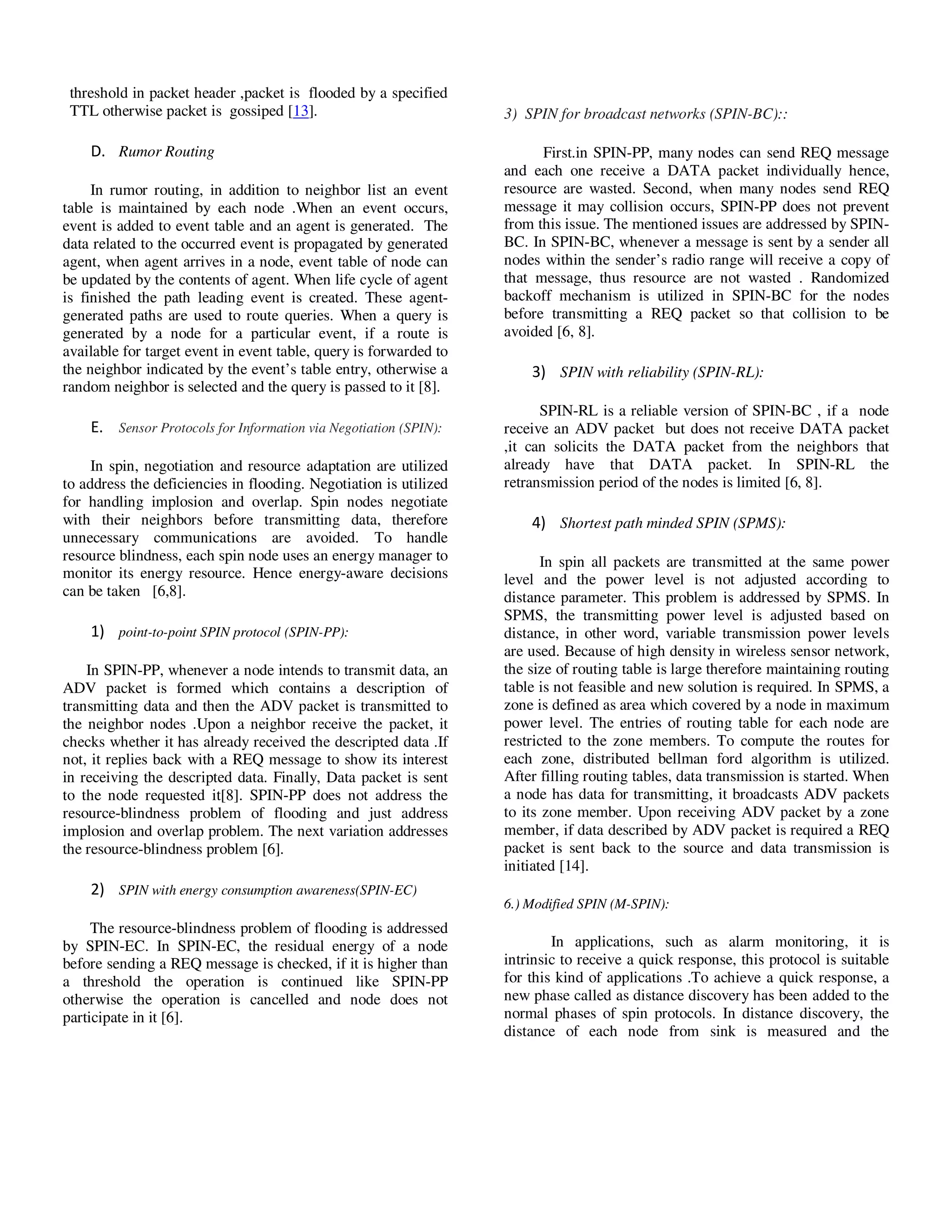 Yousef et al. / Journal of Computing Technologies

Vol 2, Issue 8

threshold in packet header ,packet is flooded by a specified
TTL otherwise packet is gossiped [13].

3) SPIN for broadcast networks (SPIN-BC)::

D. Rumor Routing
In rumor routing, in addition to neighbor list an event
table is maintained by each node .When an event occurs,
event is added to event table and an agent is generated. The
data related to the occurred event is propagated by generated
agent, when agent arrives in a node, event table of node can
be updated by the contents of agent. When life cycle of agent
is finished the path leading event is created. These agentgenerated paths are used to route queries. When a query is
generated by a node for a particular event, if a route is
available for target event in event table, query is forwarded to
the neighbor indicated by the event’s table entry, otherwise a
random neighbor is selected and the query is passed to it [8].

E. Sensor Protocols for Information via Negotiation (SPIN):
In spin, negotiation and resource adaptation are utilized
to address the deficiencies in flooding. Negotiation is utilized
for handling implosion and overlap. Spin nodes negotiate
with their neighbors before transmitting data, therefore
unnecessary communications are avoided. To handle
resource blindness, each spin node uses an energy manager to
monitor its energy resource. Hence energy-aware decisions
can be taken [6,8].

1) point-to-point SPIN protocol (SPIN-PP):
In SPIN-PP, whenever a node intends to transmit data, an
ADV packet is formed which contains a description of
transmitting data and then the ADV packet is transmitted to
the neighbor nodes .Upon a neighbor receive the packet, it
checks whether it has already received the descripted data .If
not, it replies back with a REQ message to show its interest
in receiving the descripted data. Finally, Data packet is sent
to the node requested it[8]. SPIN-PP does not address the
resource-blindness problem of flooding and just address
implosion and overlap problem. The next variation addresses
the resource-blindness problem [6].

ISSN 2278 – 3814

First.in SPIN-PP, many nodes can send REQ message
and each one receive a DATA packet individually hence,
resource are wasted. Second, when many nodes send REQ
message it may collision occurs, SPIN-PP does not prevent
from this issue. The mentioned issues are addressed by SPINBC. In SPIN-BC, whenever a message is sent by a sender all
nodes within the sender’s radio range will receive a copy of
that message, thus resource are not wasted . Randomized
backoff mechanism is utilized in SPIN-BC for the nodes
before transmitting a REQ packet so that collision to be
avoided [6, 8].

3) SPIN with reliability (SPIN-RL):
SPIN-RL is a reliable version of SPIN-BC , if a node
receive an ADV packet but does not receive DATA packet
,it can solicits the DATA packet from the neighbors that
already have that DATA packet. In SPIN-RL the
retransmission period of the nodes is limited [6, 8].

4) Shortest path minded SPIN (SPMS):
In spin all packets are transmitted at the same power
level and the power level is not adjusted according to
distance parameter. This problem is addressed by SPMS. In
SPMS, the transmitting power level is adjusted based on
distance, in other word, variable transmission power levels
are used. Because of high density in wireless sensor network,
the size of routing table is large therefore maintaining routing
table is not feasible and new solution is required. In SPMS, a
zone is defined as area which covered by a node in maximum
power level. The entries of routing table for each node are
restricted to the zone members. To compute the routes for
each zone, distributed bellman ford algorithm is utilized.
After filling routing tables, data transmission is started. When
a node has data for transmitting, it broadcasts ADV packets
to its zone member. Upon receiving ADV packet by a zone
member, if data described by ADV packet is required a REQ
packet is sent back to the source and data transmission is
initiated [14].

2) SPIN with energy consumption awareness(SPIN-EC)
6.) Modified SPIN (M-SPIN):

The resource-blindness problem of flooding is addressed
by SPIN-EC. In SPIN-EC, the residual energy of a node
before sending a REQ message is checked, if it is higher than
a threshold the operation is continued like SPIN-PP
otherwise the operation is cancelled and node does not
participate in it [6].

© 2013 JCT JOURNALS. ALL RIGHTS RESERVED

In applications, such as alarm monitoring, it is
intrinsic to receive a quick response, this protocol is suitable
for this kind of applications .To achieve a quick response, a
new phase called as distance discovery has been added to the
normal phases of spin protocols. In distance discovery, the
distance of each node from sink is measured and the

30

 