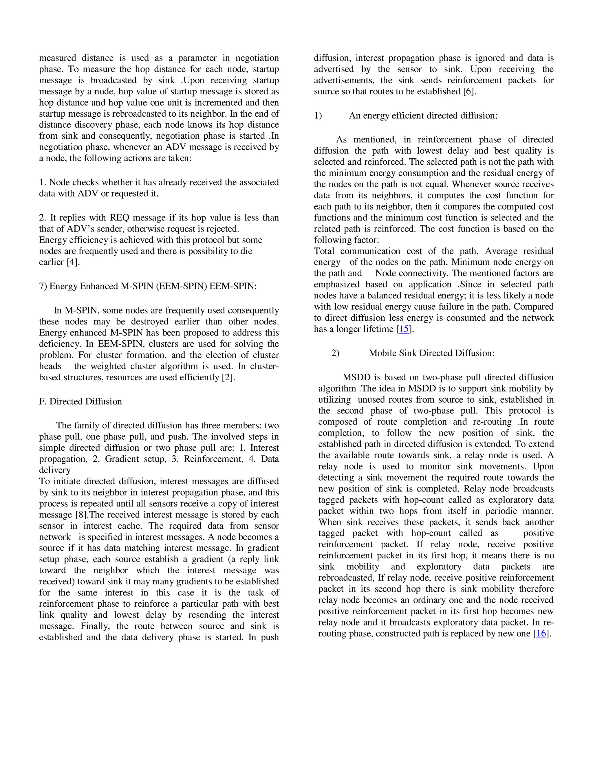 Yousef et al. / Journal of Computing Technologies

measured distance is used as a parameter in negotiation
phase. To measure the hop distance for each node, startup
message is broadcasted by sink .Upon receiving startup
message by a node, hop value of startup message is stored as
hop distance and hop value one unit is incremented and then
startup message is rebroadcasted to its neighbor. In the end of
distance discovery phase, each node knows its hop distance
from sink and consequently, negotiation phase is started .In
negotiation phase, whenever an ADV message is received by
a node, the following actions are taken:
1. Node checks whether it has already received the associated
data with ADV or requested it.
2. It replies with REQ message if its hop value is less than
that of ADV’s sender, otherwise request is rejected.
Energy efficiency is achieved with this protocol but some
nodes are frequently used and there is possibility to die
earlier [4].
7) Energy Enhanced M-SPIN (EEM-SPIN) EEM-SPIN:
In M-SPIN, some nodes are frequently used consequently
these nodes may be destroyed earlier than other nodes.
Energy enhanced M-SPIN has been proposed to address this
deficiency. In EEM-SPIN, clusters are used for solving the
problem. For cluster formation, and the election of cluster
heads the weighted cluster algorithm is used. In clusterbased structures, resources are used efficiently [2].
F. Directed Diffusion
The family of directed diffusion has three members: two
phase pull, one phase pull, and push. The involved steps in
simple directed diffusion or two phase pull are: 1. Interest
propagation, 2. Gradient setup, 3. Reinforcement, 4. Data
delivery
To initiate directed diffusion, interest messages are diffused
by sink to its neighbor in interest propagation phase, and this
process is repeated until all sensors receive a copy of interest
message [8].The received interest message is stored by each
sensor in interest cache. The required data from sensor
network is specified in interest messages. A node becomes a
source if it has data matching interest message. In gradient
setup phase, each source establish a gradient (a reply link
toward the neighbor which the interest message was
received) toward sink it may many gradients to be established
for the same interest in this case it is the task of
reinforcement phase to reinforce a particular path with best
link quality and lowest delay by resending the interest
message. Finally, the route between source and sink is
established and the data delivery phase is started. In push

© 2013 JCT JOURNALS. ALL RIGHTS RESERVED

Vol 2, Issue 8

ISSN 2278 – 3814

diffusion, interest propagation phase is ignored and data is
advertised by the sensor to sink. Upon receiving the
advertisements, the sink sends reinforcement packets for
source so that routes to be established [6].
1)

An energy efficient directed diffusion:

As mentioned, in reinforcement phase of directed
diffusion the path with lowest delay and best quality is
selected and reinforced. The selected path is not the path with
the minimum energy consumption and the residual energy of
the nodes on the path is not equal. Whenever source receives
data from its neighbors, it computes the cost function for
each path to its neighbor, then it compares the computed cost
functions and the minimum cost function is selected and the
related path is reinforced. The cost function is based on the
following factor:
Total communication cost of the path, Average residual
energy of the nodes on the path, Minimum node energy on
the path and Node connectivity. The mentioned factors are
emphasized based on application .Since in selected path
nodes have a balanced residual energy; it is less likely a node
with low residual energy cause failure in the path. Compared
to direct diffusion less energy is consumed and the network
has a longer lifetime [15].
2)

Mobile Sink Directed Diffusion:

MSDD is based on two-phase pull directed diffusion
algorithm .The idea in MSDD is to support sink mobility by
utilizing unused routes from source to sink, established in
the second phase of two-phase pull. This protocol is
composed of route completion and re-routing .In route
completion, to follow the new position of sink, the
established path in directed diffusion is extended. To extend
the available route towards sink, a relay node is used. A
relay node is used to monitor sink movements. Upon
detecting a sink movement the required route towards the
new position of sink is completed. Relay node broadcasts
tagged packets with hop-count called as exploratory data
packet within two hops from itself in periodic manner.
When sink receives these packets, it sends back another
tagged packet with hop-count called as
positive
reinforcement packet. If relay node, receive positive
reinforcement packet in its first hop, it means there is no
sink mobility and exploratory data packets are
rebroadcasted, If relay node, receive positive reinforcement
packet in its second hop there is sink mobility therefore
relay node becomes an ordinary one and the node received
positive reinforcement packet in its first hop becomes new
relay node and it broadcasts exploratory data packet. In rerouting phase, constructed path is replaced by new one [16].

31

 