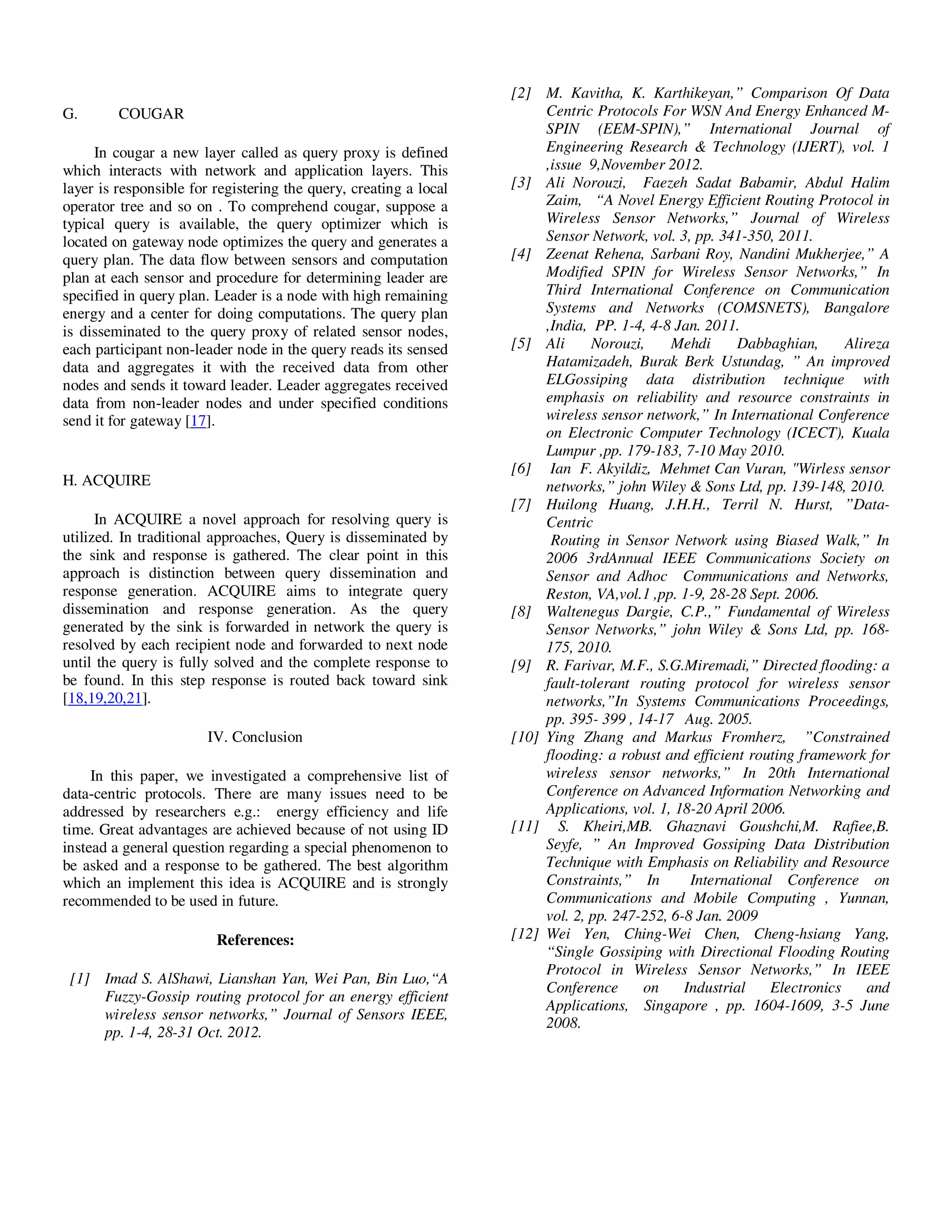 Yousef et al. / Journal of Computing Technologies

G.

COUGAR

In cougar a new layer called as query proxy is defined
which interacts with network and application layers. This
layer is responsible for registering the query, creating a local
operator tree and so on . To comprehend cougar, suppose a
typical query is available, the query optimizer which is
located on gateway node optimizes the query and generates a
query plan. The data flow between sensors and computation
plan at each sensor and procedure for determining leader are
specified in query plan. Leader is a node with high remaining
energy and a center for doing computations. The query plan
is disseminated to the query proxy of related sensor nodes,
each participant non-leader node in the query reads its sensed
data and aggregates it with the received data from other
nodes and sends it toward leader. Leader aggregates received
data from non-leader nodes and under specified conditions
send it for gateway [17].

H. ACQUIRE
In ACQUIRE a novel approach for resolving query is
utilized. In traditional approaches, Query is disseminated by
the sink and response is gathered. The clear point in this
approach is distinction between query dissemination and
response generation. ACQUIRE aims to integrate query
dissemination and response generation. As the query
generated by the sink is forwarded in network the query is
resolved by each recipient node and forwarded to next node
until the query is fully solved and the complete response to
be found. In this step response is routed back toward sink
[18,19,20,21].
IV. Conclusion
In this paper, we investigated a comprehensive list of
data-centric protocols. There are many issues need to be
addressed by researchers e.g.: energy efficiency and life
time. Great advantages are achieved because of not using ID
instead a general question regarding a special phenomenon to
be asked and a response to be gathered. The best algorithm
which an implement this idea is ACQUIRE and is strongly
recommended to be used in future.
References:
[1] Imad S. AlShawi, Lianshan Yan, Wei Pan, Bin Luo,“A
Fuzzy-Gossip routing protocol for an energy efficient
wireless sensor networks,” Journal of Sensors IEEE,
pp. 1-4, 28-31 Oct. 2012.

© 2013 JCT JOURNALS. ALL RIGHTS RESERVED

Vol 2, Issue 8

ISSN 2278 – 3814

[2] M. Kavitha, K. Karthikeyan,” Comparison Of Data
Centric Protocols For WSN And Energy Enhanced MSPIN (EEM-SPIN),” International Journal of
Engineering Research & Technology (IJERT), vol. 1
,issue 9,November 2012.
[3] Ali Norouzi, Faezeh Sadat Babamir, Abdul Halim
Zaim, “A Novel Energy Efficient Routing Protocol in
Wireless Sensor Networks,” Journal of Wireless
Sensor Network, vol. 3, pp. 341-350, 2011.
[4] Zeenat Rehena, Sarbani Roy, Nandini Mukherjee,” A
Modified SPIN for Wireless Sensor Networks,” In
Third International Conference on Communication
Systems and Networks (COMSNETS), Bangalore
,India, PP. 1-4, 4-8 Jan. 2011.
[5] Ali
Norouzi,
Mehdi
Dabbaghian,
Alireza
Hatamizadeh, Burak Berk Ustundag, ” An improved
ELGossiping data distribution technique with
emphasis on reliability and resource constraints in
wireless sensor network,” In International Conference
on Electronic Computer Technology (ICECT), Kuala
Lumpur ,pp. 179-183, 7-10 May 2010.
[6] Ian F. Akyildiz, Mehmet Can Vuran, "Wirless sensor
networks,” john Wiley & Sons Ltd, pp. 139-148, 2010.
[7] Huilong Huang, J.H.H., Terril N. Hurst, ”DataCentric
Routing in Sensor Network using Biased Walk,” In
2006 3rdAnnual IEEE Communications Society on
Sensor and Adhoc Communications and Networks,
Reston, VA,vol.1 ,pp. 1-9, 28-28 Sept. 2006.
[8] Waltenegus Dargie, C.P.,” Fundamental of Wireless
Sensor Networks,” john Wiley & Sons Ltd, pp. 168175, 2010.
[9] R. Farivar, M.F., S.G.Miremadi,” Directed flooding: a
fault-tolerant routing protocol for wireless sensor
networks,”In Systems Communications Proceedings,
pp. 395- 399 , 14-17 Aug. 2005.
[10] Ying Zhang and Markus Fromherz, ”Constrained
flooding: a robust and efficient routing framework for
wireless sensor networks,” In 20th International
Conference on Advanced Information Networking and
Applications, vol. 1, 18-20 April 2006.
[11] S. Kheiri,MB. Ghaznavi Goushchi,M. Rafiee,B.
Seyfe, ” An Improved Gossiping Data Distribution
Technique with Emphasis on Reliability and Resource
Constraints,” In
International Conference on
Communications and Mobile Computing , Yunnan,
vol. 2, pp. 247-252, 6-8 Jan. 2009
[12] Wei Yen, Ching-Wei Chen, Cheng-hsiang Yang,
“Single Gossiping with Directional Flooding Routing
Protocol in Wireless Sensor Networks,” In IEEE
Conference
on
Industrial
Electronics
and
Applications, Singapore , pp. 1604-1609, 3-5 June
2008.

32

 