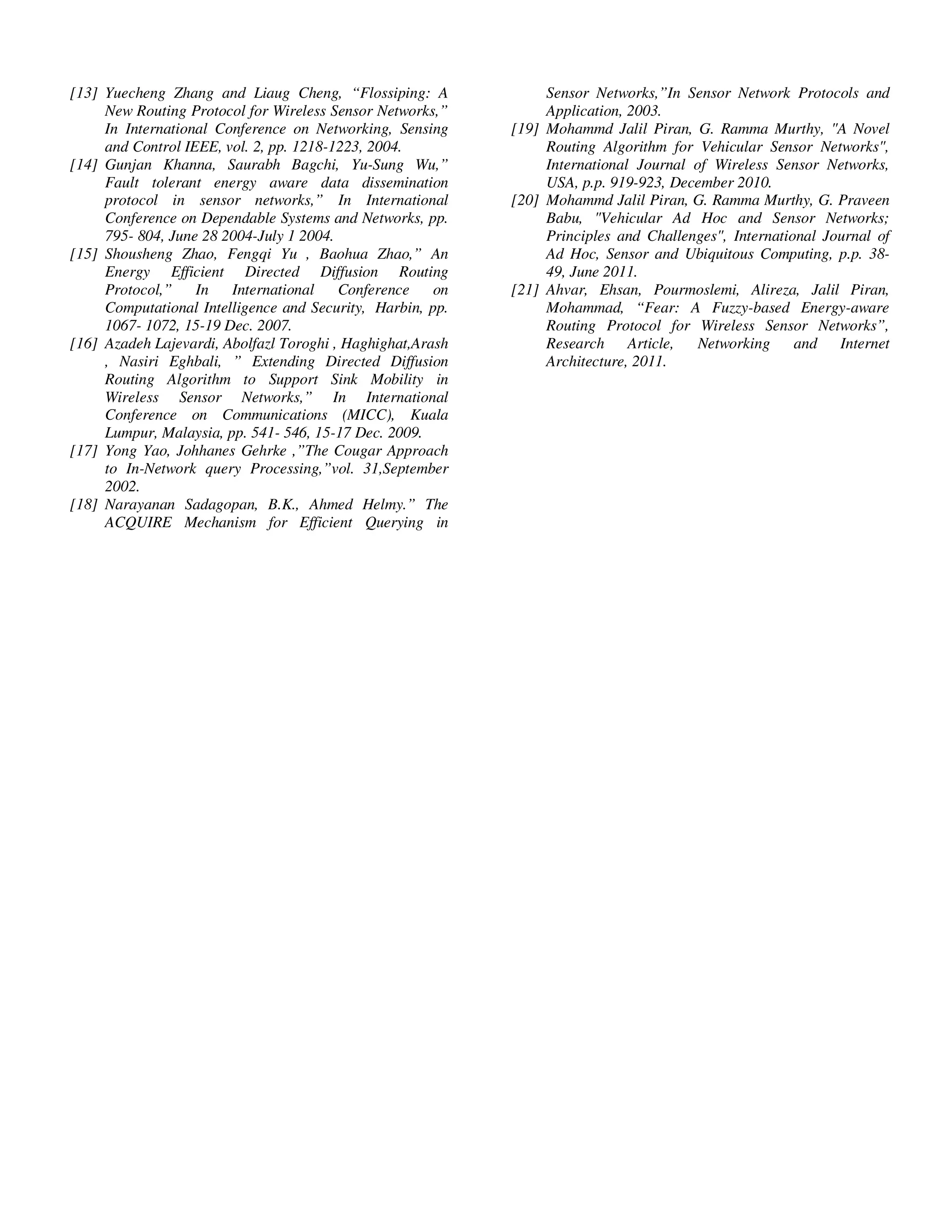 Yousef et al. / Journal of Computing Technologies

[13] Yuecheng Zhang and Liaug Cheng, “Flossiping: A
New Routing Protocol for Wireless Sensor Networks,”
In International Conference on Networking, Sensing
and Control IEEE, vol. 2, pp. 1218-1223, 2004.
[14] Gunjan Khanna, Saurabh Bagchi, Yu-Sung Wu,”
Fault tolerant energy aware data dissemination
protocol in sensor networks,” In International
Conference on Dependable Systems and Networks, pp.
795- 804, June 28 2004-July 1 2004.
[15] Shousheng Zhao, Fengqi Yu , Baohua Zhao,” An
Energy Efficient Directed Diffusion Routing
Protocol,” In
International
Conference
on
Computational Intelligence and Security, Harbin, pp.
1067- 1072, 15-19 Dec. 2007.
[16] Azadeh Lajevardi, Abolfazl Toroghi , Haghighat,Arash
, Nasiri Eghbali, ” Extending Directed Diffusion
Routing Algorithm to Support Sink Mobility in
Wireless Sensor Networks,” In International
Conference on Communications (MICC), Kuala
Lumpur, Malaysia, pp. 541- 546, 15-17 Dec. 2009.
[17] Yong Yao, Johhanes Gehrke ,”The Cougar Approach
to In-Network query Processing,”vol. 31,September
2002.
[18] Narayanan Sadagopan, B.K., Ahmed Helmy.” The
ACQUIRE Mechanism for Efficient Querying in

© 2013 JCT JOURNALS. ALL RIGHTS RESERVED

Vol 2, Issue 8

ISSN 2278 – 3814

Sensor Networks,”In Sensor Network Protocols and
Application, 2003.
[19] Mohammd Jalil Piran, G. Ramma Murthy, "A Novel
Routing Algorithm for Vehicular Sensor Networks",
International Journal of Wireless Sensor Networks,
USA, p.p. 919-923, December 2010.
[20] Mohammd Jalil Piran, G. Ramma Murthy, G. Praveen
Babu, "Vehicular Ad Hoc and Sensor Networks;
Principles and Challenges", International Journal of
Ad Hoc, Sensor and Ubiquitous Computing, p.p. 3849, June 2011.
[21] Ahvar, Ehsan, Pourmoslemi, Alireza, Jalil Piran,
Mohammad, “Fear: A Fuzzy-based Energy-aware
Routing Protocol for Wireless Sensor Networks”,
Research Article,
Networking
and Internet
Architecture, 2011.

33

 