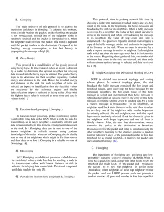 Yousef et al. / Journal of Computing Technologies

B. Gossiping
The main objective of this protocol is to address the
implosion deficiency in flooding. To address this problem,
when a node receives the packet, unlike flooding, the packet
is not broadcasted, instead one of the neighbor nodes is
randomly selected and the packet is forwarded to it. When
the neighbor node receives the packet, this trend is repeated
until the packet reaches to the destination. Compared to the
flooding, energy consumption is less but latency in
propagating the message is high [6].

1) Fuzzy-Gossip :
This protocol is a modification of the gossip protocol
using fuzzy logic. In this protocol, when an event is detected
by a node, to determine the optimal neighbor for relaying
data toward sink the fuzzy logic is utilized. The goal of fuzzy
logic is to determine the best neighbor regarding residual
energy and distance to the sink. Hence the residual energy
and distance to the sink for each neighbor of node are
selected as inputs to fuzzification then the fuzzified values
are processed by the inference engine and finally
defuzzification output is selected as fuzzy value .Node with
the highest fuzzy value is selected as next hope and data is
relayed to it [1].

2) Location-based gossiping (LGossiping ):
In location-based gossiping, global positioning system
is utilized to relay data in the WSN. When a node has data for
transmitting, an in range neighbor is randomly selected and
data is transmitted to it, this trend is repeated until data reach
to the sink. In LGossiping data can be sent to one of the
known neighbors in reliable manner using position
knowledge of the nodes whereas in Gossiping data is blindly
sent to one of the neighbors which might be far from source
and thus data to be lost .LGossiping is a reliable version of
Gossiping [11].

Vol 2, Issue 8

ISSN 2278 – 3814

This protocol, aims to prolong network life time by
choosing a node with maximum residual energy and less hop
count to the sink. In the beginning, the hello messages are
broadcasted by sink for its neighbors. When a hello message
is received by a neighbor, the value of hop count variable is
stored in the memory and before rebroadcasting the message
to its neighbors the value of hop count one unit is
incremented. This process is repeated until all nodes receive a
copy of the hello message. At the end, each node is cognizant
of its distance to the sink. When an event is detected by a
node a request message is sent to its neighbor. Each neighbor
node which receives the message sends back its information
to the source. Regarding these gathered data, two nodes with
minimum hop count to the sink are selected, and then node
with maximum residual energy is selected and data is relayed
for it [3].

5) Single Gossiping with Directional Flooding (SGDF)
SGDF is divided into network topology and routing
scheme phases. In network topology phase, the sink
broadcast the hello message contained the hop-count and
threshold values, upon receiving the hello message by the
immediate neighbors, the hop-count value of the hello
message is saved and incremented then hello message is
rebroadcasted until all sensors receive one copy of the hello
message. In routing scheme ,prior to sending data by a node
a request message is broadcasted to its neighbors, all
neighbors send back their distance to the sink ,then to select
the next hop one of the neighbors with smaller hop-count
is randomly selected .No such neighbor, one with the equal
hop-count is randomly selected if not last chance is given to
the neighbors with larger hop-count and one of them is
blindly chosen. After, the next hop determination, source
transmits the packet to the destination in broadcast.
Destination receive the packet and relay it, simultaneously the
other neighbors listening to the channel generate a random
number between 0 and 1 ,if the generated number is less than
threshold for a special neighbor, it receives the packet and
starts directed flooding [12].

C. Flossiping
3) ELGossiping
In ELGossiping, an additional parameter called distance
is considered. when a node has data for sending, a node in
its transmission radius with lowest distance to sink is
selected for relaying data toward sink. This trend is repeated
until data reach to the sink [5].

4) Fair efficient location-based gossiping (FELGossiping):

© 2013 JCT JOURNALS. ALL RIGHTS RESERVED

The ingredients of flossiping are gossiping and lowprobability random selective relaying (LPRSR).When a
node has a packet to send, along with other fields it sets the
threshold and mode fields of the packet and broadcasts
the packet to its next hop neighbor in gossip mode
,meanwhile, other neighbors of next hop neighbor receive
the packet and start LPRSP process ,each one generate a
random number ,if generated number is less than specified

29

 